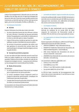 2.2 La branche de l’aide, de l’accompagnement, des 
soins et des services à domicile
L’aide et l’accompagnement à domicile sont au service des           v Le nombre de salariés / types et nombre de structures
familles à tous les âges de la vie. Il s’agit d’accompagner les
                                                                    La branche professionnelle compte 220 000 intervenants à
personnes dans leur choix de vie pour qu’elles puissent être
                                                                    domiciles sont en activités dans près de 5000 structures qui
maintenues au domicile quel que soit leur état (personnes
                                                                    regroupent des associations, des collectivités territoriales,
âgées, personnes handicapées, familles en difficultés…).
                                                                    des centres communaux d’action sociale.
v Les domaines d’activités
                                                                    v Les emplois et métiers
     4 Activités
                                                                    Les métiers les plus représentatifs sont les employés à
Il existe 3 domaines d’activités dans l’aide à domicile :           domicile, les auxiliaires de vie sociale (AVS), les aides
–    les soins à domicile (Centres de soins infirmiers, services    soignants, les techniciens de l’intervention sociale et
     de soins infirmiers à domicile) qui peuvent permettre          familiale (TISF), les infirmiers et les responsables de secteur.
     d’éviter l’hospitalisation ou de faciliter la rééducation et
                                                                    v Les organisations et réseaux d’employeurs adhérents
     le retour au domicile après un séjour hospitalier ;
                                                                      de l’Usgeres
–    l’aide et l’intervention sociale qui agit dans le cadre des
     politiques sociales et familiales des pouvoirs publics ;       Quatre organisations d’employeurs, adhérentes de l’Usgeres,
                                                                    représentent la branche de l’aide à domicile :
–    les services à la personne, prestations de confort, sont
                                                                    – ADESSA À DOMICILE : http://adessadomicile.org
     plus généraux et concernent des secteurs divers tels
     que le jardinage, le ménage, le petit bricolage ou encore      –   FNAAFP/CSF (Fédération Nationale des Associations de
     la garde d’enfant.                                                 l’Aide Familiale Populaire) : www.fnaafp.org
                                                                    –   UNA (Union Nationale des Associations de soins et
     4 Exemple de prestations proposées
                                                                        services à domicile) : www.una.fr
Le cœur du métier de l’aide à domicile concerne avant tout          –   UNADMR (Union Nationale des associations de service à
l’aide aux publics fragilisés qui va des actes essentiels du            domicile) : www.admr.org
quotidien (toilette, prise de repas, entretien du cadre de vie,
transport accompagné, courses…), jusqu’aux soins infirmiers         Les conventions collectives applicables sont :
ou l’accompagnement social et éducatif des familles…                – CCN du 2 mars 1970 (TISF)
                                                                    –   CCN ADMR du 6 mai 1970
     4 Modes d’intervention
                                                                    –   CCN du 11 mai 1983 (maintien et aide à domicile)
On distingue :
                                                                    –   Les accords UNACSS du 24 mai 1993
– Le service prestataire lorsque l’intervenant est employé
   par un organisme et non par le particulier ;                     La CCN de l’aide à domicile, de l’accompagnement, des
–    Le service mandataire lorsque l’organisme prend en             soins et des services à domicile du 21 mai 2010 est en cours
     charge les démarches administratives. L’employeur de           d’agrément et d’extension.
     l’intervenant reste alors le particulier ;
–    L’emploi direct lorsque le particulier recherche et recrute
     lui-même un intervenant professionnel.
Les associations du champ de la branche de l’aide à domicile
fonctionnent en mode prestataire.




14
 
