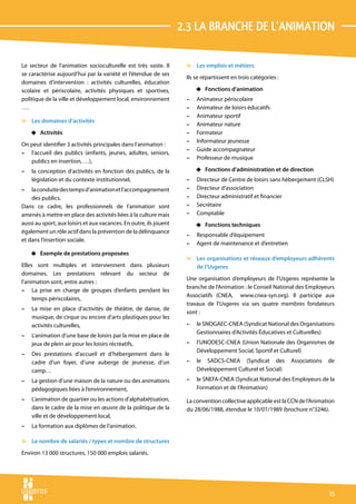 2.3 La branche de l’animation

Le secteur de l’animation socioculturelle est très vaste. Il         v Les emplois et métiers
se caractérise aujourd’hui par la variété et l’étendue de ses
                                                                     Ils se répartissent en trois catégories :
domaines d’intervention : activités culturelles, éducation
scolaire et périscolaire, activités physiques et sportives,              4 Fonctions d’animation
politique de la ville et développement local, environnement          –   Animateur périscolaire
….                                                                   –   Animateur de loisirs éducatifs
                                                                     –   Animateur sportif
v Les domaines d’activités
                                                                     –   Animateur nature
    4 Activités                                                      –   Formateur
                                                                     –   Informateur jeunesse
On peut identifier 3 activités principales dans l’animation :
                                                                     –   Guide accompagnateur
– l’accueil des publics (enfants, jeunes, adultes, seniors,
                                                                     –   Professeur de musique
   publics en insertion, …),
–   la conception d’activités en fonction des publics, de la             4 Fonctions d’administration et de direction
    législation et du contexte institutionnel,                       –   Directeur de Centre de loisirs sans hébergement (CLSH)
–   la conduite des temps d’animation et l’accompagnement            –   Directeur d’association
    des publics.                                                     –   Directeur administratif et financier
Dans ce cadre, les professionnels de l’animation sont                –   Secrétaire
amenés à mettre en place des activités liées à la culture mais       –   Comptable
aussi au sport, aux loisirs et aux vacances. En outre, ils jouent        4 Fonctions techniques
également un rôle actif dans la prévention de la délinquance
                                                                     –   Responsable d’équipement
et dans l’insertion sociale.
                                                                     –   Agent de maintenance et d’entretien
    4 Exemple de prestations proposées
                                                                     v Les organisations et réseaux d’employeurs adhérents
Elles sont multiples et interviennent dans plusieurs                   de l’Usgeres
domaines. Les prestations relevant du secteur de
                                                                     Une organisation d’employeurs de l’Usgeres représente la
l’animation sont, entre autres :
                                                                     branche de l’Animation : le Conseil National des Employeurs
– La prise en charge de groupes d’enfants pendant les
                                                                     Associatifs (CNEA, www.cnea-syn.org). Il participe aux
     temps périscolaires,
                                                                     travaux de l’Usgeres via ses quatre membres fondateurs
–   La mise en place d’activités de théâtre, de danse, de
                                                                     sont :
    musique, de cirque ou encore d’arts plastiques pour les
    activités culturelles,                                           –   le SNOGAEC-CNEA (Syndicat National des Organisations
                                                                         Gestionnaires d’Activités Éducatives et Culturelles)
–   L’animation d’une base de loisirs par la mise en place de
    jeux de plein air pour les loisirs récréatifs,                   –   l’UNODESC-CNEA (Union Nationale des Organismes de
                                                                         Développement Social, Sportif et Culturel)
–   Des prestations d’accueil et d’hébergement dans le
    cadre d’un foyer, d’une auberge de jeunesse, d’un                –   le SADCS-CNEA (Syndicat des             Associations   de
    camp…                                                                Développement Culturel et Social)
–   La gestion d’une maison de la nature ou des animations           –   le SNEFA-CNEA (Syndicat National des Employeurs de la
    pédagogiques liées à l’environnement,                                Formation et de l’Animation)
–   L’animation de quartier ou les actions d’alphabétisation,        La convention collective applicable est la CCN de l’Animation
    dans le cadre de la mise en œuvre de la politique de la          du 28/06/1988, étendue le 10/01/1989 (brochure n°3246).
    ville et de développement local,
–   La formation aux diplômes de l’animation.

v Le nombre de salariés / types et nombre de structures
Environ 13 000 structures, 150 000 emplois salariés.




                                                                                                                                15
 
