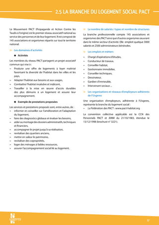 2.5 La branche du logement social pact

Le Mouvement PACT (Propagande et Action Contre les                 v Le nombre de salariés / types et nombre de structures
Taudis à l’origine) est le premier réseau associatif national au
                                                                   La branche professionnelle compte 145 associations et
service des personnes et de leur logement. Il est composé de
                                                                   organismes des PACT ainsi que d’autres organismes œuvrant
145 associations et organismes répartis sur tout le territoire
                                                                   dans le même secteur d’activité. Elle emploit quelque 3000
national.
                                                                   salariés et 2500 administrateurs bénévoles.
v Les domaines d’activités
                                                                   v Les emplois et métiers
    4 Activités
                                                                   –   Chargé d’opérations/d’études,
Les membres du réseau PACT partagent un projet associatif          –   Conducteur de travaux,
commun qui vise à :                                                –   Conseiller habitat,
–   Produire une offre de logements à loyer maîtrisé               –   Gestionnaire immobilier,
    favorisant la diversité de l’habitat dans les villes et les    –   Conseiller techniques,
    pays,
                                                                   –   Dessinateur,
–   Adapter l’habitat aux besoins et aux usages,
                                                                   –   Gardien d’immeuble,
–   Combattre l’habitat insalubre et indécent,
                                                                   –   Intervenant sociaux ...
–   Travailler à la mise en œuvre d’accès durables
    des plus démunis à un logement et assurer leur                 v Les organisations et réseaux d’employeurs adhérents
    accompagnement.                                                  de l’Usgeres

    4 Exemple de prestations proposées                             Une organisation d’employeurs, adhérente à l’Usgeres,
                                                                   représente la branche du logement social :
Les services et prestations proposés sont, entre autres, de :      – La Fédération des PACT : www.pact-habitat.org
– informer et conseiller sur l’amélioration et l’adaptation
    du logement,                                                   La convention collective applicable est la CCN des
– faire des diagnostics globaux et évaluer les besoins,            Personnels PACT et ARIM du 21/10/1983, étendue le
– aider au montage des dossiers administratifs, techniques         13/12/1998 (brochure n° 3221).
    et financiers,
– accompagner le projet jusqu’à sa réalisation,
– revitaliser des quartiers anciens,
– mettre en valeur le patrimoine,
– revitaliser des copropriétés,
– loger des ménages à faibles ressources,
– assurer l’accompagnement social lié au logement.




                                                                                                                          17
 
