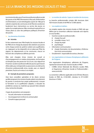 2.6 La branche des MISSIONS LOCALES ET PAIO

Les missions locales, pour l’insertion professionnelle et sociale   v Le nombre de salariés / types et nombre de structures
des jeunes et les PAIO (Permanence d’Accueil, d’Information
                                                                    La branche professionnelle compte 486 structures dont
et d’Orientation), se sont développées à partir de 1982 par la
                                                                    420 missions locales et 66 PAIO et 12 000 salariés.
volonté conjointe des communes et de l’État de coordonner
localement leurs interventions au service des jeunes en             v Les emplois et métiers
quête d’un emploi pérenne. Elles constituent aujourd’hui un
                                                                    Les emplois repères des missions locales et PAIO, tels que
réseau placé au cœur des politiques publiques d’insertion
                                                                    définis par la convention collective nationale sont répartis
des jeunes.
                                                                    en trois familles :
v Les domaines d’activités                                          – Insertion sociale et professionnelle :
                                                                        w chargé d’accueil
     4 Activités
                                                                        w conseiller niveau 1 et 2
En lien notamment avec Pôle Emploi, les missions locales et             w chargé de projet
les PAIO ont en charge de proposer des solutions aux jeunes             w psychologue
sortis chaque année du système scolaire sans qualification,         – Information-communication :
en s’appuyant sur les dispositifs mis en place par l’État, les          w chargé d’animation, de documentation, d’informa-
régions, les départements et les communes, chacun en                         tion et de communication
fonction des compétences définies par la loi.                       – Encadrement : responsable de secteur, directeur

Elles sont chargées d’une mission de conseil et                     v Les organisations et réseaux d’employeurs adhérents
d’accompagnement en matière d’orientation, de formation               de l’Usgeres
et d’emploi pour des jeunes de 16 à 25 ans. Leur objectif est
                                                                    Une organisation d’employeurs, adhérente de l’Usgeres,
l’insertion sociale et professionnelle des jeunes ayant besoin
                                                                    représente la branche des missions locales et PAIO :
d’être aidés pour entreprendre ou poursuivre une démarche
                                                                    – L’UNML (Union Nationale des Missions Locales PAIO,
d’insertion professionnelle et/ou sociale, avec un objectif
                                                                        et Organismes d’Insertion Sociale et Professionnelle) :
prioritaire, l’accès ou le retour à un emploi.
                                                                        www.unml.info
     4 Exemple de prestations proposées
                                                                    La convention collective applicable est la CCN des Missions
Avec leurs conseillers spécialisés et les divers services           locales et PAIO du 21/02/2001, étendue le 27/12/2001
qu’elles proposent, les missions locales aident concrètement        (brochure n°3304).
les jeunes à construire leur projet professionnel, à trouver
la formation ou la qualification adaptée, à résoudre les
problèmes sociaux ou matériels qui peuvent faire obstacle
à leur recherche d’emploi.

3 types de prestations sont proposés :
–    Accueil, information et orientation
–    Accompagnement renforcé et contractualisé
–    Conseil et appui ponctuel




18
 
