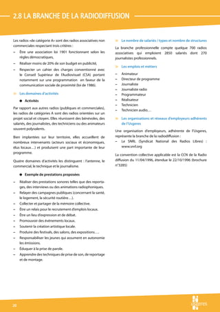 2.8 La branche de la radiodiffusion

Les radios «de catégorie A» sont des radios associatives non    v Le nombre de salariés / types et nombre de structures
commerciales respectant trois critères :
                                                                La branche professionnelle compte quelque 700 radios
–    Être une association loi 1901 fonctionnant selon les       associatives qui emploient 2850 salariés dont 270
     règles démocratiques,                                      journalistes professionnels.
–    Réaliser moins de 20% de son budget en publicité,
                                                                v Les emplois et métiers
–    Respecter un cahier des charges conventionné avec
     le Conseil Supérieur de l’Audiovisuel (CSA) portant        –   Animateur
     notamment sur une programmation en faveur de la            –   Directeur de programme
     communication sociale de proximité (loi de 1986).          –   Journaliste
                                                                –   Journaliste radio
v Les domaines d’activités                                      –   Programmateur
     4 Activités                                                –   Réalisateur
                                                                –   Technicien
Par rapport aux autres radios (publiques et commerciales),
                                                                –   Technicien audio…
les radios de catégories A sont des radios orientées sur un
projet social et citoyen. Elles réunissent des bénévoles, des   v Les organisations et réseaux d’employeurs adhérents
salariés, des journalistes, des techniciens ou des animateurs     de l’Usgeres
souvent polyvalents.
                                                                Une organisation d’employeurs, adhérente de l’Usgeres,
Bien implantées sur leur territoire, elles accueillent de       représente la branche de la radiodiffusion :
nombreux intervenants (acteurs sociaux et économiques,          – Le SNRL (Syndicat National des Radios Libres) :
élus locaux…) et produisent une part importante de leur             www.snrl.org
programme.
                                                                La convention collective applicable est la CCN de la Radio
Quatre domaines d’activités les distinguent : l’antenne, le     diffusion du 11/04/1996, étendue le 22/10/1996 (brochure
commercial, le technique et le journalisme.                     n°3285)

     4 Exemple de prestations proposées
–    Réaliser des prestations sonores telles que des reporta-
     ges, des interviews ou des animations radiophoniques.
–    Relayer des campagnes publiques (concernant la santé,
     le logement, la sécurité routière…).
–    Collecter et partager de la mémoire collective.
–    Être un relais pour le recrutement d’emplois locaux.
–    Être un lieu d’expression et de débat.
–    Promouvoir des évènements locaux.
–    Soutenir la création artistique locale.
–    Produire des festivals, des salons, des expositions….
–    Responsabiliser les jeunes qui assument en autonomie
     les émissions.
–    Éduquer à la prise de parole.
–    Apprendre des techniques de prise de son, de reportage
     et de montage.




20
 