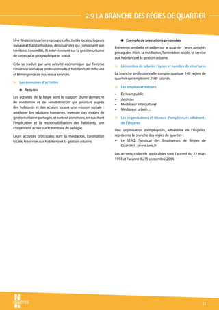 2.9 La branche dEs rÉgies de quartier

Une Régie de quartier regroupe collectivités locales, logeurs          4 Exemple de prestations proposées
sociaux et habitants du ou des quartiers qui composent son
                                                                   Entretenir, embellir et veiller sur le quartier ; leurs activités
territoire. Ensemble, ils interviennent sur la gestion urbaine
                                                                   principales étant la médiation, l’animation locale, le service
de cet espace géographique et social.
                                                                   aux habitants et la gestion urbaine.
Cela se traduit par une activité économique qui favorise
                                                                   v Le nombre de salariés / types et nombre de structures
l’insertion sociale et professionnelle d’habitants en difficulté
et l’émergence de nouveaux services.                               La branche professionnelle compte quelque 140 régies de
                                                                   quartier qui emploient 2500 salariés.
v Les domaines d’activités
                                                                   v Les emplois et métiers
    4 Activités
                                                                   –   Écrivain public
Les activités de la Régie sont le support d’une démarche
                                                                   –   Jardinier
de médiation et de sensibilisation qui poursuit auprès
                                                                   –   Médiateur interculturel
des habitants et des acteurs locaux une mission sociale  :
                                                                   –   Médiateur urbain ...
améliorer les relations humaines, inventer des modes de
gestion urbaine partagée, et surtout construire, en suscitant      v Les organisations et réseaux d’employeurs adhérents
l’implication et la responsabilisation des habitants, une            de l’Usgeres
citoyenneté active sur le territoire de la Régie.
                                                                   Une organisation d’employeurs, adhérente de l’Usgeres,
Leurs activités principales sont la médiation, l’animation         représente la branche des régies de quartier :
locale, le service aux habitants et la gestion urbaine.            – Le SERQ (Syndicat des Employeurs de Régies de
                                                                       Quartier)  : www.serq.fr

                                                                   Les accords collectifs applicables sont l’accord du 22 mars
                                                                   1994 et l’accord du 15 septembre 2004




                                                                                                                                 21
 
