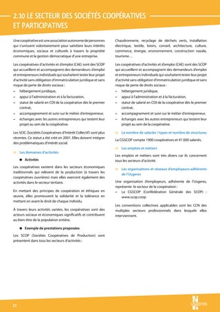 2.10 Le secteur des sociétés coopératives 
et participatives
Une coopérative est une association autonome de personnes         Chaudronnerie, recyclage de déchets verts, installation
qui s’unissent volontairement pour satisfaire leurs intérêts      électrique, textile, loisirs, conseil, architecture, culture,
économiques, sociaux et culturels à travers la propriété          commerce, énergie, environnement, construction navale,
commune et la gestion démocratique d’une entreprise.              tourisme…

Les coopératives d’activités et d’emploi (CAE) sont des SCOP      Les coopératives d’activités et d’emploi (CAE) sont des SCOP
qui accueillent et accompagnent des demandeurs d’emploi           qui accueillent et accompagnent des demandeurs d’emploi
et entrepreneurs individuels qui souhaitent tester leur projet    et entrepreneurs individuels qui souhaitent tester leur projet
d’activité sans obligation d’immatriculation juridique et sans    d’activité sans obligation d’immatriculation juridique et sans
risque de perte de droits sociaux :                               risque de perte de droits sociaux :
–    hébergement juridique,                                       –   hébergement juridique,
–    appui à l’administration et à la facturation,                –   appui à l’administration et à la facturation,
–    statut de salarié en CDI de la coopérative dès le premier    –   statut de salarié en CDI de la coopérative dès le premier
     contrat,                                                         contrat,
–    accompagnement et suivi sur le métier d’entrepreneur,        –   accompagnement et suivi sur le métier d’entrepreneur,
–    échanges avec les autres entrepreneurs qui testent leur      –   échanges avec les autres entrepreneurs qui testent leur
     projet au sein de la coopérative.                                projet au sein de la coopérative.

Les SCIC (Sociétés Coopératives d’Intérêt Collectif ) sont plus   v Le nombre de salariés / types et nombre de structures
récentes. Ce statut a été créé en 2001. Elles doivent intégrer
                                                                  La CGSCOP compte 1900 coopératives et 41 000 salariés.
des problématiques d’intérêt social.
                                                                  v Les emplois et métiers
v Les domaines d’activités
                                                                  Les emplois et métiers sont très divers car ils concernent
     4 Activités                                                  tous les secteurs d’activité.
Les coopératives existent dans les secteurs économiques
                                                                  v Les organisations et réseaux d’employeurs adhérents
traditionnels qui relèvent de la production (à travers les
                                                                    de l’Usgeres
coopératives ouvrières) mais elles exercent également des
activités dans le secteur tertiaire.                              Une organisation d’employeurs, adhérente de l’Usgeres,
                                                                  représente le secteur de la coopération :
En mettant des principes de coopération et éthiques en            – La CGSCOP (Confédération Générale des SCOP) :
œuvre, elles promeuvent la solidarité et la tolérance en              www.scop.coop
mettant en avant le droit de chaque individu.
                                                                  Les conventions collectives applicables sont les CCN des
À travers leurs activités variées, les coopératives sont des      multiples secteurs professionnels dans lesquels elles
acteurs sociaux et économiques significatifs et contribuent       interviennent.
au bien-être de la population entière.

     4 Exemple de prestations proposées
Les SCOP (Sociétés Coopératives de Production) sont
présentent dans tous les secteurs d’activités :




22
 