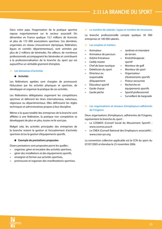 2.11 La branche du sport

Dans notre pays, l’organisation de la pratique sportive        v Le nombre de salariés / types et nombre de structures
repose majoritairement sur le secteur associatif. On
                                                               La branche professionnelle compte quelque 30 000
dénombre en France quelque 13,7 millions de licenciés
                                                               entreprises et 100 000 salariés.
et plus de 172 000 associations sportives. Ces dernières,
organisées en réseau (mouvement olympique, fédération,         v Les emplois et métiers
ligues et comités départementaux), sont animées par
                                                               –   Animateur                 –   Jardinier et intendant
plus de 2 millions de bénévoles. Par ailleurs, de nombreux
                                                               –   Animateur de parcours         de terrain
professionnels accompagnent les bénévoles et contribuent
                                                               –   Arbitre Entraîneur        –   Kinésithérapeute
à la professionnalisation de la branche du sport qui est
                                                               –   Caddy master                  sportif
aujourd’hui un véritable gisement d’emplois.
                                                               –   Chef de base nautique     –   Moniteur de golf
                                                               –   Diététicien du sport      –   Moniteur de sport
v Les domaines d’activités
                                                               –   Directeur ou              –   Organisateur
    4 Activités                                                    responsable                   d’événements sportifs
Les fédérations agréées sont chargées de promouvoir                d’équipement              –   Pisteur secouriste
l’éducation par les activités physiques et sportives, de       –   Éducateur sportif         –   Recherche en
développer et organiser la pratique de ces activités.          –   Garde chasse                  équipements sportifs
                                                               –   Garde pêche               –   Sportif professionnel
Les fédérations délégataires organisent les compétitions                                     –   Surveillant de baignade
sportives et délivrent les titres internationaux, nationaux,
régionaux ou départementaux. Elles définissent les règles
techniques et administratives propres à leur discipline.       v Les organisations et réseaux d’employeurs adhérents
                                                                 de l’Usgeres
Même si la quasi-totalité des entreprises de la branche sont
affiliées à une fédération, la pratique non compétitive se     Deux organisations d’employeurs, adhérentes de l’Usgeres,
développant de plus en plus, toutes ne le sont pas.            représentent la branche du sport :
                                                               – Le COSMOS (Conseil Social du Mouvement Sportif ) :
Malgré cela, les activités principales des entreprises de          www.cosmos.asso.fr
la branche restent la gestion et l’encadrement d’activités     – Le CNEA (Conseil National des Employeurs associatifs) :
sportives et/ou la gestion d’équipements sportifs.                 www.cnea-syn.org

    4 Exemple de prestations proposées                         La convention collective applicable est la CCN du sport du
                                                               07/07/2005 et étendue le 25 novembre 2006.
Divers prestations sont proposées parmi les quelles :
– organiser, gérer et encadrer des activités sportives,
– gérer des installations et des équipements sportifs,
– enseigner et former aux activités sportives,
– promouvoir et organiser des manifestations sportives.




                                                                                                                      23
 
