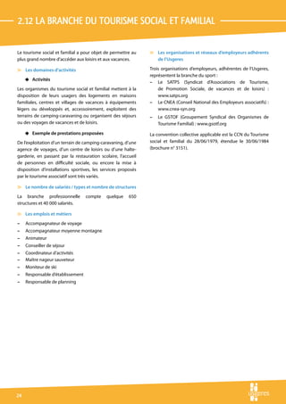 2.12 La branche du tourisme social et familial

Le tourisme social et familial a pour objet de permettre au    v Les organisations et réseaux d’employeurs adhérents
plus grand nombre d’accéder aux loisirs et aux vacances.         de l’Usgeres

v Les domaines d’activités                                     Trois organisations d’employeurs, adhérentes de l’Usgeres,
                                                               représentent la branche du sport :
     4 Activités
                                                               – Le SATPS (Syndicat d’Associations de Tourisme,
Les organismes du tourisme social et familial mettent à la         de Promotion Sociale, de vacances et de loisirs) :
disposition de leurs usagers des logements en maisons              www.satps.org
familiales, centres et villages de vacances à équipements      – Le CNEA (Conseil National des Employeurs associatifs) :
légers ou développés et, accessoirement, exploitent des            www.cnea-syn.org
terrains de camping-caravaning ou organisent des séjours       –   Le GSTOF (Groupement Syndical des Organismes de
ou des voyages de vacances et de loisirs.                          Tourisme Familial) : www.gsotf.org
     4 Exemple de prestations proposées                        La convention collective applicable est la CCN du Tourisme
De l’exploitation d’un terrain de camping-caravaning, d’une    social et familial du 28/06/1979, étendue le 30/06/1984
agence de voyages, d’un centre de loisirs ou d’une halte-      (brochure n° 3151).
garderie, en passant par la restauration scolaire, l’accueil
de personnes en difficulté sociale, ou encore la mise à
disposition d’installations sportives, les services proposés
par le tourisme associatif sont très variés.

v Le nombre de salariés / types et nombre de structures
La branche professionnelle         compte    quelque    650
structures et 40 000 salariés.

v Les emplois et métiers
–    Accompagnateur de voyage
–    Accompagnateur moyenne montagne
–    Animateur
–    Conseiller de séjour
–    Coordinateur d’activités
–    Maître nageur sauveteur
–    Moniteur de ski
–    Responsable d’établissement
–    Responsable de planning




24
 