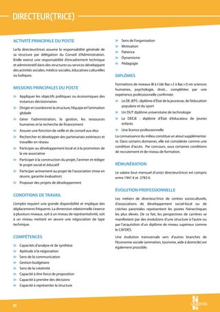 directeur(trice)

ACTIVITÉ PRINCIPALE DU POSTE                                      v Sens de l’organisation
                                                                  v Motivation
Le/la directeur(trice) assume la responsabilité générale de
                                                                  v Patience
sa structure par délégation du Conseil d’Administration.
                                                                  v Dynamisme
Il/elle exerce une responsabilité d’encadrement technique
et administratif dans des structures ou services développant      v Pédagogie
des activités sociales, médico-sociales, éducatives culturelles
ou ludiques.                                                      DIPLÔMES
                                                                  Formations de niveaux III à I (de Bac+2 à Bac+5) en sciences
MISSIONS PRINCIPALES DU POSTE                                     humaines, psychologie, droit... complétées par une
v Appliquer les objectifs politiques ou économiques des           expérience professionnelle confirmée.
  instances décisionnaires                                        v Le DE JEPS : diplôme d’État de la jeunesse, de l’éducation
v Diriger et coordonner la structure, l’équipe et l’animation       populaire et du sport
  globale                                                         v Un DUT diplôme universitaire de technologie
v Gérer l’administration, la gestion, les ressources              v Le DEEJE : diplôme d’État d’éducateur de jeunes
  humaines et la recherche de financement                           enfants
v Assurer une fonction de veille et de conseil aux élus           v Une licence professionnelle
v Rechercher et développer des partenariats extérieurs et         La connaissance du milieu constitue un atout supplémentai-
  travailler en réseau                                            re. Dans certains domaines, elle est considérée comme une
v Participer au développement local et à la promotion de          condition d’accès. Par concours, sous certaines conditions
  la vie associative                                              de recrutement et de niveau de formation.

v Participer à la construction du projet, l’animer et rédiger
  le projet social et éducatif                                    RÉMUNÉRATION
v Participer activement au projet de l’association (mise en       Le salaire brut mensuel d’un(e) directeur(trice) est compris
  œuvre, garantie évaluation)                                     entre 1941 € et 2783 €.
v Proposer des projets de développement

                                                                  ÉVOLUTION PROFESSIONNELLE
CONDITIONS DE TRAVAIL
                                                                  Les métiers de directeur/trice de centres socioculturels,
L’emploi requiert une grande disponibilité et implique des        d’associations de développement social-local ou de
déplacements fréquents. La dimension relationnelle s’exerce       crèches parentales représentent les postes hiérarchiques
à plusieurs niveaux, soit à un niveau de représentativité, soit   les plus élevés. De ce fait, les perspectives de carrières se
à un niveau mettant en œuvre une négociation de type              manifestent par des évolutions d’une structure à l’autre ou
technique.                                                        par l’acquisition d’un diplôme de niveau supérieur comme
                                                                  le CAFDES.
COMPÉTENCES                                                       Une évolution transversale vers d’autres branches de
                                                                  l’économie sociale (animation, tourisme, aide à domicile) est
v Capacités d’analyse et de synthèse
                                                                  également prossible.
v Aptitude à la négociation
v Sens de la communication
v Gestion budgétaire
v Sens de la créativité
v Capacité à être force de proposition
v Capacité à prendre des décisions
v Capacité à représenter la structure




30
 
