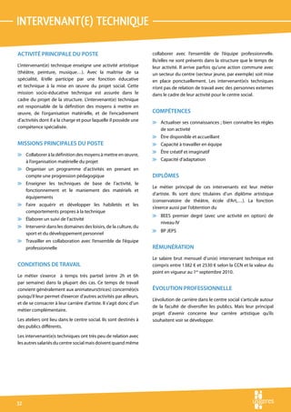 intervenant(e) technique

ACTIVITÉ PRINCIPALE DU POSTE                                        collaborer avec l’ensemble de l’équipe professionnelle.
                                                                    Ils/elles ne sont présents dans la structure que le temps de
L’intervenant(e) technique enseigne une activité artistique         leur activité. Il arrive parfois qu’une action commune avec
(théâtre, peinture, musique…). Avec la maîtrise de sa               un secteur du centre (secteur jeune, par exemple) soit mise
spécialité, il/elle participe par une fonction éducative            en place ponctuellement. Les intervenant(e)s techniques
et technique à la mise en œuvre du projet social. Cette             n’ont pas de relation de travail avec des personnes externes
mission socio-éducative technique est assurée dans le               dans le cadre de leur activité pour le centre social.
cadre du projet de la structure. L’intervenant(e) technique
est responsable de la définition des moyens à mettre en
œuvre, de l’organisation matérielle, et de l’encadrement            COMPÉTENCES
d’activités dont il a la charge et pour laquelle il possède une     v Actualiser ses connaissances ; bien connaître les règles
compétence spécialisée.                                               de son activité
                                                                    v Être disponible et accueillant
MISSIONS PRINCIPALES DU POSTE                                       v Capacité à travailler en équipe
                                                                    v Être créatif et imaginatif
v Collaborer à la définition des moyens à mettre en œuvre,
  à l’organisation matérielle du projet                             v Capacité d’adaptation
v Organiser un programme d’activités en prenant en
  compte une progression pédagogique                                DIPLÔMES
v Enseigner les techniques de base de l’activité, le
                                                                    Le métier principal de ces intervenants est leur métier
  fonctionnement et le maniement des matériels et
                                                                    d’artiste. Ils sont donc titulaires d’un diplôme artistique
  équipements
                                                                    (conservatoire de théâtre, école d’Art,…). La fonction
v Faire acquérir et développer les habiletés et les
                                                                    s’exerce aussi par l’obtention du
  comportements propres à la technique
                                                                    v BEES premier degré (avec une activité en option) de
v Élaborer un suivi de l’activité
                                                                      niveau IV
v Intervenir dans les domaines des loisirs, de la culture, du
                                                                    v BP JEPS
  sport et du développement personnel
v Travailler en collaboration avec l’ensemble de l’équipe
  professionnelle                                                   RÉMUNÉRATION
                                                                    Le salaire brut mensuel d’un(e) intervenant technique est
CONDITIONS DE TRAVAIL                                               compris entre 1382 € et 2530 € selon la CCN et la valeur du
                                                                    point en vigueur au 1er septembre 2010.
Le métier s’exerce à temps très partiel (entre 2h et 6h
par semaine) dans la plupart des cas. Ce temps de travail
convient généralement aux animateurs(trices) concerné(e)s           ÉVOLUTION PROFESSIONNELLE
puisqu’il leur permet d’exercer d’autres activités par ailleurs,
                                                                    L’évolution de carrière dans le centre social s’articule autour
et de se consacrer à leur carrière d’artiste. Il s’agit donc d’un
                                                                    de la faculté de diversifier les publics. Mais leur principal
métier complémentaire.
                                                                    projet d’avenir concerne leur carrière artistique qu’ils
Les ateliers ont lieu dans le centre social. Ils sont destinés à    souhaitent voir se développer.
des publics différents.
Les intervenant(e)s techniques ont très peu de relation avec
les autres salariés du centre social mais doivent quand même




32
 