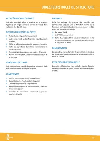 directeur(Trice) de structure

ACTIVITÉ PRINCIPALE DU POSTE                                    DIPLÔMES
Le/la directeur(trice) définit la stratégie de la structure,    Le/la directeur(trice) de structure doit posséder des
l’applique, en dirige la mise en œuvre et s’assure de la        connaissances acquises par la formation initiale ou la
réalisation des objectifs fixés.                                formation professionnelle, déterminées au niveau I ou II de
                                                                l’Eduction nationale, notamment :
MISSIONS PRINCIPALES DU POSTE                                   v Les Master 1 et 2,
                                                                v Le CAFDES ou équivalent
v Rechercher et négocier les financements
                                                                v Celles d’un responsable de service ayant au moins 10 ans
v Mettre en œuvre la gestion financière et juridique de la
                                                                  d’ancienneté, et ayant une formation complémentaire
  structure
                                                                  d’adaptation au poste
v Définir la politique de gestion des ressources humaines
v Veiller au respect des dispositions réglementaires et
                                                                RÉMUNÉRATION
  conventionnelles
v Rendre compte de son action aux organes dirigeants            Le salaire brut mensuel d’un(e) directeur(trice) de structure
v Assurer, par délégation, la représentation extérieure de      est de 2916 € en début de carrière. Il peut atteindre 4559 €
  la structure                                                  en fin de carrière.


CONDITIONS DE TRAVAIL                                           ÉVOLUTION PROFESSIONNELLE
Le/la directeur(trice) travaille de manière autonome. Il/elle   Les métiers de la direction étant variés, les titulaires du poste
exerce sous l’autorité de l’organe dirigeant.                   peuvent évoluer vers le métier de directeur(trice) général(e)
                                                                d’entité.

COMPÉTENCES
v Maitrise technique du domaine d’application
v Capacités élevées d’analyse et d’anticipation
v Capacités de prévision et d’organisation
v Adaptation à l’évolution de l’environnement juridique et
  financier du secteur
v Capacités de négociation, notamment auprès des
  autorités de tutelle




                                                                                                                              35
 