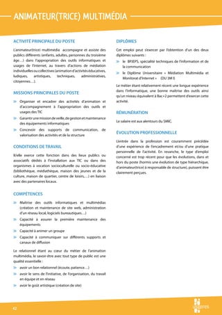 animateur(trice) multimÉdia

ACTIVITÉ PRINCIPALE DU POSTE                                      DIPLÔMES
L’animateur(trice) multimédia accompagne et assiste des           Cet emploi peut s’exercer par l’obtention d’un des deux
publics différents (enfants, adultes, personnes du troisième      diplômes suivants :
âge…) dans l’appropriation des outils informatiques et            v le BPJEPS, spécialité techniques de l’information et de
usages de l’internet, au travers d’actions de médiation             la communication
individuelles ou collectives (animation d’activités éducatives,
                                                                  v le Diplôme Universitaire « Médiation Multimédia et
ludiques,     artistiques,     techniques,    administratives,
                                                                    Monitorat d’Internet » (DU 3M I)
citoyennes…).
                                                                  Le métier étant relativement récent une longue expérience
                                                                  dans l’informatique, une bonne maîtrise des outils ainsi
MISSIONS PRINCIPALES DU POSTE
                                                                  qu’un niveau équivalent à Bac+2 permettent d’exercer cette
v Organiser et encadrer des activités d’animation et              activité.
  d’accompagnement à l’appropriation des outils et
  usages des TIC                                                  RÉMUNÉRATION
v Garantir une mission de veille, de gestion et maintenance
                                                                  Le salaire est aux alentours du SMIC.
  des équipements informatiques
v Concevoir des supports de communication, de
                                                                  ÉVOLUTION PROFESSIONNELLE
  valorisation des activités et de la structure
                                                                  L’entrée dans la profession est couramment précédée
CONDITIONS DE TRAVAIL                                             d’une expérience de l’encadrement et/ou d’une pratique
                                                                  personnelle de l’activité. En revanche, le type d’emploi
Il/elle exerce cette fonction dans des lieux publics ou           concerné est trop récent pour que les évolutions, dans et
associatifs dédiés à l’installation aux TIC ou dans des           hors du poste (hormis une évolution de type hiérarchique,
organismes à vocation socioculturelle ou socio-éducative          d’animateur(trice) à responsable de structure), puissent être
(bibliothèque, médiathèque, maison des jeunes et de la            clairement perçues.
culture, maison de quartier, centre de loisirs,…) en liaison
avec des partenaires locaux.


COMPÉTENCES
v Maîtrise des outils informatiques et multimédias
  (création et maintenance de site web, administration
  d’un réseau local, logiciels bureautiques…)
v Capacité à assurer la première maintenance des
  équipements
v Capacité à animer un groupe
v Capacité à communiquer sur différents supports et
  canaux de diffusion

Le relationnel étant au cœur du métier de l’animation
multimédia, le savoir-être avec tout type de public est une
qualité essentielle :
v avoir un bon relationnel (écoute, patience…)
v avoir le sens de l’initiative, de l’organisation, du travail
  en équipe et en réseau
v avoir le goût artistique (création de site)




42
 