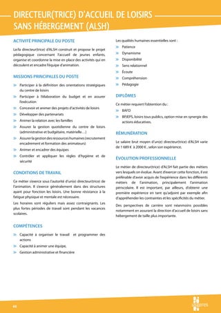 directeur(trice) d’accueil de loisirs 
sans hÉbergement (alsh)
ACTIVITÉ PRINCIPALE DU POSTE                                     Les qualités humaines essentielles sont :
                                                                 v Patience
Le/la directeur(trice) d’ALSH construit et propose le projet
pédagogique concernant l’accueil de jeunes enfants,              v Dynamisme
organise et coordonne la mise en place des activités qui en      v Disponibilité
découlent et encadre l’équipe d’animation.                       v Sens relationnel
                                                                 v Écoute
MISSIONS PRINCIPALES DU POSTE                                    v Compréhension
v Participer à la définition des orientations stratégiques       v Pédagogie
  du centre de loisirs
v Participer à l’élaboration du budget et en assurer             DIPLÔMES
  l’exécution
                                                                 Ce métier requiert l’obtention du :
v Concevoir et animer des projets d’activités de loisirs
                                                                 v BAFD
v Développer des partenariats
                                                                 v BPJEPS, loisirs tous publics, option mise en synergie des
v Animer la relation avec les familles                             actions éducatives.
v Assurer la gestion quotidienne du centre de loisirs
  (administrative et budgétaire, matérielle…)                    RÉMUNÉRATION
v Assurer la gestion des ressources humaines (recrutement
  encadrement et formation des animateurs)                       Le salaire brut moyen d’un(e) directeur(trice) d’ALSH varie
                                                                 de 1 689 € à 2000 € , selon son expérience.
v Animer et encadrer des équipes
v Contrôler et appliquer les règles d’hygiène et de
                                                                 ÉVOLUTION PROFESSIONNELLE
  sécurité
                                                                 Le métier de directeur(trice) d’ALSH fait partie des métiers
CONDITIONS DE TRAVAIL                                            vers lesquels on évolue. Avant d’exercer cette fonction, il est
                                                                 préférable d’avoir acquis de l’expérience dans les différents
Ce métier s’exerce sous l’autorité d’un(e) directeur(trice) de   métiers de l’animation, principalement l’animation
l’animation. Il s’exerce généralement dans des structures        périscolaire. Il est important, par ailleurs, d’obtenir une
ayant pour fonction les loisirs. Une bonne résistance à la       première expérience en tant qu’adjoint par exemple afin
fatigue physique et mentale est nécessaire.                      d’appréhender les contraintes et les spécificités du métier.
Les horaires sont réguliers mais assez contraignants. Les
                                                                 Des perspectives de carrière sont néanmoins possibles
plus fortes périodes de travail sont pendant les vacances
                                                                 notamment en assurant la direction d’accueil de loisirs sans
scolaires.
                                                                 hébergement de taille plus importante.

COMPÉTENCES
v Capacité à organiser le travail        et programmer des
  actions
v Capacité à animer une équipe,
v Gestion administrative et financière




44
 