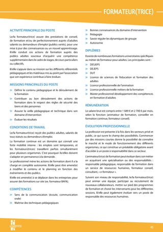 formateur(trice)

ACTIVITÉ PRINCIPALE DU POSTE                                       v Bonnes connaissances du domaine d’intervention
                                                                   v Pédagogie
Le/la formateur(trice) assure des prestations de conseil,
                                                                   v Savoir réguler les dynamiques de groupe
de formation et/ou de perfectionnement auprès d’adultes
                                                                   v Autonomie
salariés ou demandeurs d’emploi (publics variés), pour une
mise à jour des connaissances ou un nouvel apprentissage.
Il/elle conduit ces actions de formation auprès des
                                                                   DIPLÔMES
publics adultes soucieux d’acquérir une compétence                 Il existe de nombreuses formations universitaires spécifiques
supplémentaire dans le cadre de stages, de cours particuliers      au métier de formateur pour adultes. Les principales sont :
ou collectifs.                                                     v DESJEPS
Il/elle s’appuie dans sa mission sur les différents référentiels   v DEJEPS
pédagogiques et les matériaux mis au point par l’association       v DUT
que son expérience contribue à faire évoluer.                      v Licence de sciences de l’éducation et formation des
                                                                     adultes
MISSIONS PRINCIPALES DU POSTE                                      v Licence professionnelle de l’animation
v Définir le contenu pédagogique et le déroulement de              v Licence professionnelle métiers de la formation
  la formation                                                     v Master professionnel développement des compétences
v Contribuer au bon déroulement des actions de                       en formation d’adultes
  formation dans le respect des règles de sécurité des
  biens et des personnes                                           RÉMUNÉRATION
v Assurer la veille pédagogique et technique dans son              Le salaire brut est compris entre 1 689 € et 2 700 € par mois,
  domaine d’intervention                                           selon la fonction (animateur de formation, conseiller en
v Évaluer les résultats                                            formation continue, formateur conseil).


CONDITIONS DE TRAVAIL                                              ÉVOLUTION PROFESSIONNELLE
Le/la formateur(trice) reçoit des publics adultes, salariés de     La profession est présente à la fois dans les secteurs privé et
tous statuts ou demandeurs d’emploi.                               public, ce qui ouvre le champ des possibilités. Commencer
                                                                   par des missions courtes donne la possibilité de connaître
La formation continue est un domaine qui connaît une
                                                                   le marché et le mode de fonctionnement des différents
forte mobilité interne : les emplois sont temporaires, et
                                                                   organismes, ce qui constitue un préalable obligatoire avant
les formateurs(trices) travaillent parfois simultanément
                                                                   d’accéder à un poste à responsabilité dans ce secteur.
pour plusieurs organismes. C’est pourquoi ils/elles doivent
s’adapter en permanence à la demande.                              L’animateur(trice) de formation peut évoluer dans son métier
Le professionnel mène les actions de formation dont il a la        en acquérant une spécialisation ou des responsabilités :
charge en complète autonomie. Il/elle peut être amené(e)           responsable pédagogique, responsable de formation dans
à modifier le contenu et le planning en fonction des               un service de ressources humaines, formateur conseil,
événements et des publics.                                         consultant, « e-formateur ».

Il/elle est amené(e) à se déplacer dans les entreprises pour       Suivant son niveau de responsabilité, le/la formateur(trice)
assurer des formations sur site (ex. formateur BAFA).              peut animer une équipe, participer au recrutement de
                                                                   nouveaux collaborateurs, mettre sur pied des programmes
COMPÉTENCES                                                        de formation et choisir les intervenants pour les différentes
                                                                   sessions. Il/elle peut également évoluer vers un poste de
v Sens de la communication (écoute, communication
                                                                   responsable des ressources humaines.
  orale)
v Maîtrise des techniques pédagogiques




                                                                                                                               45
 