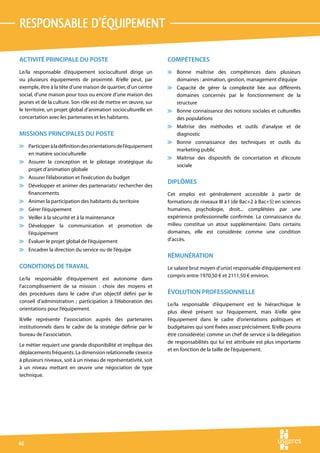responsable d’équipement

ACTIVITÉ PRINCIPALE DU POSTE                                      COMPÉTENCES
Le/la responsable d’équipement socioculturel dirige un            v Bonne maîtrise des compétences dans plusieurs
ou plusieurs équipements de proximité. Il/elle peut, par            domaines : animation, gestion, management d’équipe
exemple, être à la tête d’une maison de quartier, d’un centre     v Capacité de gérer la complexité liée aux différents
social, d’une maison pour tous ou encore d’une maison des           domaines concernés par le fonctionnement de la
jeunes et de la culture. Son rôle est de mettre en œuvre, sur       structure
le territoire, un projet global d’animation socioculturelle en    v Bonne connaissance des notions sociales et culturelles
concertation avec les partenaires et les habitants.                 des populations
                                                                  v Maîtrise des méthodes et outils d’analyse et de
MISSIONS PRINCIPALES DU POSTE                                       diagnostic
                                                                  v Bonne connaissance des techniques et outils du
v Participer à la définition des orientations de l’équipement
                                                                    marketing public
  en matière socioculturelle
                                                                  v Maîtrise des dispositifs de concertation et d’écoute
v Assurer la conception et le pilotage stratégique du
                                                                    sociale
  projet d’animation globale
v Assurer l’élaboration et l’exécution du budget
                                                                  DIPLÔMES
v Développer et animer des partenariats/ rechercher des
  financements                                                    Cet emploi est généralement accessible à partir de
v Animer la participation des habitants du territoire             formations de niveaux III à I (de Bac+2 à Bac+5) en sciences
v Gérer l’équipement                                              humaines, psychologie, droit... complétées par une
v Veiller à la sécurité et à la maintenance                       expérience professionnelle confirmée. La connaissance du
v Développer la communication et promotion de                     milieu constitue un atout supplémentaire. Dans certains
  l’équipement                                                    domaines, elle est considérée comme une condition
v Évaluer le projet global de l’équipement                        d’accès.
v Encadrer la direction du service ou de l’équipe
                                                                  RÉMUNÉRATION
CONDITIONS DE TRAVAIL                                             Le salaire brut moyen d’un(e) responsable d’équipement est
                                                                  compris entre 1970,50 € et 2111,50 € environ.
Le/la responsable d’équipement est autonome dans
l’accomplissement de sa mission : choix des moyens et
des procédures dans le cadre d’un objectif défini par le          ÉVOLUTION PROFESSIONNELLE
conseil d’administration ; participation à l’élaboration des
                                                                  Le/la responsable d’équipement est le hiérarchique le
orientations pour l’équipement.
                                                                  plus élevé présent sur l’équipement, mais il/elle gère
Il/elle représente l’association auprès des partenaires           l’équipement dans le cadre d’orientations politiques et
institutionnels dans le cadre de la stratégie définie par le      budgétaires qui sont fixées assez précisément. Il/elle pourra
bureau de l’association.                                          être considéré(e) comme un chef de service si la délégation
                                                                  de responsabilités qui lui est attribuée est plus importante
Le métier requiert une grande disponibilité et implique des
                                                                  et en fonction de la taille de l’équipement.
déplacements fréquents. La dimension relationnelle s’exerce
à plusieurs niveaux, soit à un niveau de représentativité, soit
à un niveau mettant en œuvre une négociation de type
technique.




46
 