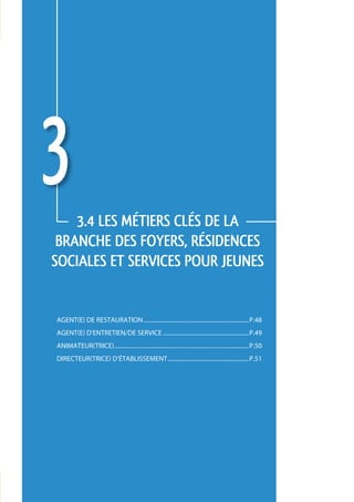 3   3.4 LES métiers CLÉS de la 
 branche des foyers, résidences 
sociales et services pour jeunes


agent(e) de restauration........................................................................p.48
agent(e) d’entretien/de service...........................................................p.49
animateur(trice)............................................................................................p.50
directeur(trice) d’établissement........................................................p.51




                                                                                                                   47
 