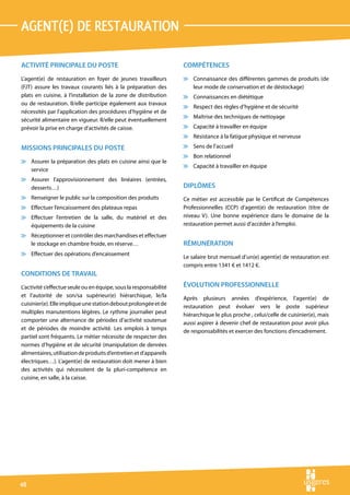agent(e) de restauration

ACTIVITÉ PRINCIPALE DU POSTE                                       COMPÉTENCES
L’agent(e) de restauration en foyer de jeunes travailleurs         v Connaissance des différentes gammes de produits (de
(FJT) assure les travaux courants liés à la préparation des          leur mode de conservation et de déstockage)
plats en cuisine, à l’installation de la zone de distribution      v Connaissances en diététique
ou de restauration. Il/elle participe également aux travaux
                                                                   v Respect des règles d’hygiène et de sécurité
nécessités par l’application des procédures d’hygiène et de
                                                                   v Maîtrise des techniques de nettoyage
sécurité alimentaire en vigueur. Il/elle peut éventuellement
prévoir la prise en charge d’activités de caisse.                  v Capacité à travailler en équipe
                                                                   v Résistance à la fatigue physique et nerveuse

MISSIONS PRINCIPALES DU POSTE                                      v Sens de l’accueil
                                                                   v Bon relationnel
v Assurer la préparation des plats en cuisine ainsi que le
                                                                   v Capacité à travailler en équipe
  service
v Assurer l’approvisionnement des linéaires (entrées,
  desserts…)                                                       DIPLÔMES
v Renseigner le public sur la composition des produits             Ce métier est accessible par le Certificat de Compétences
v Effectuer l’encaissement des plateaux repas                      Professionnelles (CCP) d’agent(e) de restauration (titre de
v Effectuer l’entretien de la salle, du matériel et des            niveau V). Une bonne expérience dans le domaine de la
  équipements de la cuisine                                        restauration permet aussi d’accéder à l’emploi.
v Réceptionner et contrôler des marchandises et effectuer
  le stockage en chambre froide, en réserve…                       RÉMUNÉRATION
v Effectuer des opérations d’encaissement
                                                                   Le salaire brut mensuel d’un(e) agent(e) de restauration est
                                                                   compris entre 1341 € et 1412 €.
CONDITIONS DE TRAVAIL
L’activité s’effectue seule ou en équipe, sous la responsabilité   ÉVOLUTION PROFESSIONNELLE
et l’autorité de son/sa supérieur(e) hiérarchique, le/la           Après plusieurs années d’expérience, l’agent(e) de
cuisinier(e). Elle implique une station debout prolongée et de     restauration peut évoluer vers le poste supérieur
multiples manutentions légères. Le rythme journalier peut          hiérarchique le plus proche , celui/celle de cuisinier(e), mais
comporter une alternance de périodes d’activité soutenue           aussi aspirer à devenir chef de restauration pour avoir plus
et de périodes de moindre activité. Les emplois à temps            de responsabilités et exercer des fonctions d’encadrement.
partiel sont fréquents. Le métier nécessite de respecter des
normes d’hygiène et de sécurité (manipulation de denrées
alimentaires, utilisation de produits d’entretien et d’appareils
électriques…). L’agent(e) de restauration doit mener à bien
des activités qui nécessitent de la pluri-compétence en
cuisine, en salle, à la caisse.




48
 
