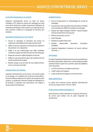 agent(e) d’entretien/de service

ACTIVITÉ PRINCIPALE DU POSTE                                     COMPÉTENCES
L’agent(e) d’entretien/de service en foyer de jeunes             v Sens de l’organisation et méthodologie du travail de
travailleurs (FJT) réalise les travaux de nettoyage ou toute       nettoyage
autre tâche d’exécution simple comprenant l’utilisation de       v Connaissances des propriétés, des précautions d’emploi
matériels automatiques. Dans certains cas, l’agent(e) pourra       et de stockage des différents produits de nettoyage
être amené(e) à effectuer le nettoyage de chambres des
                                                                 v Respect des règles d’hygiène (HACCP : Hazard Analysis
résidents.
                                                                   Critical Control Point) et de sécurité
                                                                 v Notions de premiers secours
MISSIONS PRINCIPALES DU POSTE                                    v Esprit d’équipe
v Assurer le nettoyage et l’entretien des locaux en              v Rapidité et qualité d’exécution
  respectant méthodiquement le planning de travail               v Qualités   relationnelles        (discrétion,    honnêteté,
v Veiller à la bonne utilisation et l’entretien du matériel et     amabilité)
  des produits mis à disposition                                 v Capacité d’adaptation (situations de travail, rythmes
v Veiller à ne pas endommager tout objet meublant,                 d’activité…)
  matériel et support pendant le processus de nettoyage
v Respecter toutes les règles d’hygiène et sécurité              DIPLÔMES
v Veiller à ne pas perturber le séjour des résidents et/ou le
                                                                 Le métier d’agent(e) d’entretien/de service est accessible sans
  travail du personnel en place
                                                                 formation particulière. Néanmoins, si le/la professionnel(le)
v Rendre compte à qui de droit de tout dysfonctionne-
                                                                 souhaite évoluer à partir de ce premier poste des diplômes
  ment ou de toute anomalie                                      sont nécessaires :
                                                                 v Le CAP maintenance et hygiène des locaux
CONDITIONS DE TRAVAIL                                            v Le BEP métiers de l’hygiène
L’agent(e) d’entretien/de service exerce son activité seul(e)    v Le Bac professionnel hygiène et environnement
ou en équipe. Les conditions de travail sont particulières :
l’activité s’effectue debout et le rythme de travail peut être   RÉMUNÉRATION
soutenu. La profession nécessite l’emploi de détergents et
de produits à manipuler avec précautions. Les emplois à          Le salaire brut mensuel d’un(e) agent(e) d’entretien/de
temps partiel sont fréquents.                                    service est compris entre 1318 € et 1359 €.


                                                                 ÉVOLUTION PROFESSIONNELLE
                                                                 Après plusieurs années d’expérience, l’agent(e) d’entretien/
                                                                 de service peut évoluer vers le poste d’agent(e) de
                                                                 maintenance.




                                                                                                                             49
 