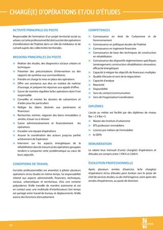 chargé(e) d’opérations et/ou d’études

     ACTIVITÉ PRINCIPALE DU POSTE                                       COMPÉTENCES
     Responsable de l’animation d’un projet territorial social ou       v Connaissance en         droit   de   l’urbanisme   et   de
     urbain, ce/cette professionnel (le) doit susciter des opérations     l’environnement
     d’amélioration de l’habitat dans un rôle de médiateur et de        v Connaissance en politiques locales de l’habitat
     conseil auprès des collectivités territoriales.                    v Connaissance en ingénierie financière
                                                                        v Connaissance de base des techniques de construction
     MISSIONS PRINCIPALES DU POSTE                                        en réhabilitation
                                                                        v Connaissance des dispositifs réglementaires spécifiques
     v Réaliser des études, des diagnostics sociaux urbains et            (aménagement, construction, réhabilitation, rénovation,
       techniques                                                         efficacité énergétique)
     v Présenter des préconisations d’intervention ou des               v Capacité à intégrer les objectifs de financeurs multiples
       rapports de synthèse aux commanditaires                          v Qualité d’écoute et sens de la négociation
     v Prendre en charge la mise en place des opérations                v Capacité d’analyse
     v Offrir son assistance aux élus en matière de maîtrise            v Réactivité
       d’ouvrage, et préparer les réponses aux appels d’offres
                                                                        v Disponibilité
     v Suivre de manière régulière la/les opérations dont il est
                                                                        v Sens du contact/communication
       responsable
                                                                        v Sens de l’organisation/coordination
     v Conseiller et monter les dossiers de subventions et
       d’aides pour les particuliers
     v Rédiger les bilans destinés aux partenaires et                   DIPLÔMES
       financeurs
                                                                        L’accès au métier est facilité par des diplômes de niveau
     v Rechercher, estimer, négocier des biens immobiliers à            Bac +2 à Bac+5.
       vendre, à louer ou à rénover
                                                                        v Master des Instituts d’urbanisme
     v Suivre administrativement et financièrement                les
                                                                        v BTS profession immobilière
       opérations
     v Encadrer une équipe d’opérations                                 v Licence pro métiers de l’immobilier
     v Assurer la coordination des acteurs jusqu’au parfait             v le DEFA
       achèvement de l’opération
     v Intervenir sur les aspects énergétiques de la                    RÉMUNÉRATION
       réhabilitation dans le mesure où les opérations groupées
       tendent à comporter cette problématique au cœur de               Le salaire brut mensuel d’un(e) chargé(e) d’opérations et
       leurs objectifs.                                                 d’études est compris entre 1700 € et 2200 €.


     CONDITIONS DE TRAVAIL                                              ÉVOLUTION PROFESSIONNELLE

     Ce/cette professionnel(le) est amené(e) à piloter plusieurs        Après plusieurs années d’exercice, le/la chargé(e)
     opérations et/ou études en même temps. Sa responsabilité           d’opérations et/ou d’études peut évoluer vers le poste de
     s’étend aux aspects administratifs, financiers, techniques,        chef de services études, ou de chef d’agence, voire après des
     sociaux, urbanistiques et territoriaux, d’où une certaine          années d’expériences, au poste de direction.
     polyvalence. Il/elle travaille de manière autonome et est
     en contact avec une multitude d’interlocuteurs Son temps
     est partagé entre travail de bureau et déplacements. Il/elle
     exerce des fonctions d’encadrement.




54
 