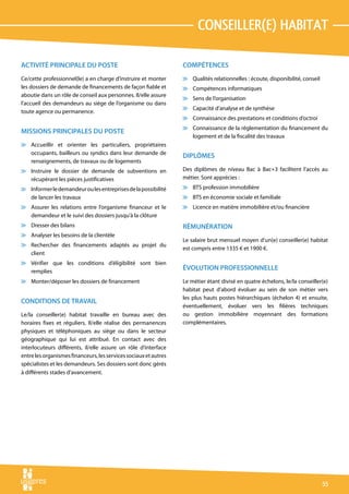 conseiller(e) habitat

ACTIVITÉ PRINCIPALE DU POSTE                                      COMPÉTENCES
Ce/cette professionnel(le) a en charge d’instruire et monter      v Qualités relationnelles : écoute, disponibilité, conseil
les dossiers de demande de financements de façon fiable et        v Compétences informatiques
aboutie dans un rôle de conseil aux personnes. Il/elle assure
                                                                  v Sens de l’organisation
l’accueil des demandeurs au siège de l’organisme ou dans
                                                                  v Capacité d’analyse et de synthèse
toute agence ou permanence.
                                                                  v Connaissance des prestations et conditions d’octroi
                                                                  v Connaissance de la réglementation du financement du
MISSIONS PRINCIPALES DU POSTE
                                                                    logement et de la fiscalité des travaux
v Accueillir et orienter les particuliers, propriétaires
  occupants, bailleurs ou syndics dans leur demande de
                                                                  DIPLÔMES
  renseignements, de travaux ou de logements
v Instruire le dossier de demande de subventions en               Des diplômes de niveau Bac à Bac+3 facilitent l’accès au
  récupérant les pièces justificatives                            métier. Sont apprécies :
v Informer le demandeur ou les entreprises de la possibilité      v BTS profession immobilière
  de lancer les travaux                                           v BTS en économie sociale et familiale
v Assurer les relations entre l’organisme financeur et le         v Licence en matière immobilière et/ou financière
  demandeur et le suivi des dossiers jusqu’à la clôture
v Dresser des bilans                                              RÉMUNÉRATION
v Analyser les besoins de la clientèle
                                                                  Le salaire brut mensuel moyen d’un(e) conseiller(e) habitat
v Rechercher des financements adaptés au projet du
                                                                  est compris entre 1335 € et 1900 €.
  client
v Vérifier que les conditions d’éligibilité sont bien
  remplies
                                                                  ÉVOLUTION PROFESSIONNELLE
v Monter/déposer les dossiers de financement                      Le métier étant divisé en quatre échelons, le/la conseiller(e)
                                                                  habitat peut d’abord évoluer au sein de son métier vers
                                                                  les plus hauts postes hiérarchiques (échelon 4) et ensuite,
CONDITIONS DE TRAVAIL
                                                                  éventuellement, évoluer vers les filières techniques
Le/la conseiller(e) habitat travaille en bureau avec des          ou gestion immobilière moyennant des formations
horaires fixes et réguliers. Il/elle réalise des permanences      complémentaires.
physiques et téléphoniques au siège ou dans le secteur
géographique qui lui est attribué. En contact avec des
interlocuteurs différents, il/elle assure un rôle d’interface
entre les organismes financeurs, les services sociaux et autres
spécialistes et les demandeurs. Ses dossiers sont donc gérés
à différents stades d’avancement.




                                                                                                                               55
 