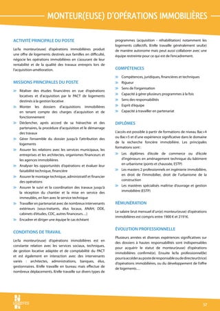monteur(euse) d’opérations immobilières

ACTIVITÉ PRINCIPALE DU POSTE                                   programmes (acquisition - réhabilitation) notamment les
                                                               logements collectifs. Il/elle travaille généralement seul(e)
Le/la monteur(euse) d’opérations immobilières produit          de manière autonome mais peut aussi collaborer avec une
une offre de logements destinés aux familles en difficulté,    équipe restreinte pour ce qui est de l’encadrement.
négocie les opérations immobilières en s’assurant de leur
rentabilité et de la qualité des travaux entrepris lors de
l’acquisition-amélioration.                                    COMPÉTENCES
                                                               v Compétences, juridiques, financières et techniques
MISSIONS PRINCIPALES DU POSTE                                  v Rigueur
                                                               v Sens de l’organisation
v Réaliser des études financières en vue d’opérations
                                                               v Capacité à gérer plusieurs programmes à la fois
  locatives et d’acquisition par le PACT de logements
  destinés à la gestion locative                               v Sens des responsabilités
v Monter les dossiers d’acquisitions immobilières              v Esprit d’équipe
  en tenant compte des charges d’acquisition et de             v Capacité à travailler en partenariat
  fonctionnement
v Déclencher, après accord de sa hiérarchie et des             DIPLÔMES
  partenaires, la procédure d’acquisition et le démarrage
  des travaux                                                  L’accès est possible à partir de formations de niveau Bac+4
                                                               ou Bac+5 et d’une expérience significative dans le domaine
v Gérer l’ensemble du dossier jusqu’à l’attribution des
                                                               de la recherche foncière immobilière. Les principales
  logements
                                                               formations sont :
v Assurer les relations avec les services municipaux, les
  entreprises et les architectes, organismes financeurs et     v Les diplômes d’école de commerce ou d’école
  les agences immobilières                                       d’ingénieurs en aménagement technique du bâtiment
                                                                 en urbanisme (ponts et chaussée, ESTP)
v Analyser les opportunités d’opérations et évaluer leur
  faisabilité technique, financière                            v Les masters 2 professionnels en ingénierie immobilière,
                                                                 en droit de l’immobilier, droit de l’urbanisme de la
v Assurer le montage technique, administratif et financier
                                                                 construction
  des opérations
                                                               v Les mastères spécialisés maîtrise d’ouvrage et gestion
v Assurer le suivi et la coordination des travaux jusqu’à
                                                                 immobilière (ESTP)
  la réception du chantier et la mise en service des
  immeubles, en lien avec le service technique
v Travailler en partenariat avec de nombreux intervenants      RÉMUNÉRATION
  extérieurs (sous-traitants, élus locaux, ANAH, DDE,
                                                               Le salaire brut mensuel d’un(e) monteur(euse) d’opérations
  cabinets d’études, CDC, autres financeurs…)
                                                               immobilières est compris entre 1900 € et 2191€.
v Encadrer et diriger une équipe le cas échéant

                                                               ÉVOLUTION PROFESSIONNELLE
CONDITIONS DE TRAVAIL
                                                               Plusieurs années et diverses expériences significatives sur
Le/la monteur(euse) d’opérations immobilières est en
                                                               des dossiers à hautes responsabilités sont indispensables
constante relation avec les services sociaux, techniques,
                                                               pour acquérir le statut de monteur(euse) d’opérations
de gestion locative adaptée et de comptabilité du PACT
                                                               immobilières confirmé(e). Ensuite le/la professionnel(le)
et est également en interaction avec des intervenants
                                                               pourra accéder au poste de responsable ou de directeur(trice)
variés : architectes, administrations, banques, élus,
                                                               d’opérations immobilières, ou du développement de l’offre
gestionnaires. Il/elle travaille en bureau mais effectue de
                                                               de logements…
nombreux déplacements. Il/elle travaille sur divers types de




                                                                                                                         57
 