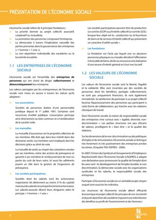 PRÉSENTATION DE L’ÉCONOMIE SOCIALE

L’économie sociale relève de 4 principes fondateurs :                  Les sociétés participatives peuvent être de production
v La priorité donnée au projet collectif, associatif,                  (ce sont les SCOP) ou d’intérêt collectif (ce sont les SCIC)
     coopératif ou mutualiste,                                         lorsque leur objet est la « production ou la fourniture
v La promotion des personnes composant l’entreprise,                   de biens et de services d’intérêt collectif qui présentent
v La démocratie à travers l’implication naturelle des                  un caractère d’utilité sociale ».
     parties prenantes dans la gouvernance des entreprises
                                                                  v    Les fondations
     (« 1 homme = 1 voix »),
v La non répartition individuelle des excédents ou la                  La fondation est l’acte par lequel une ou plusieurs
     lucrativité encadrée.                                             personnes physiques ou morales décident l’affectation
                                                                       irrévocable de biens, droits ou ressources à la réalisation
                                                                       d’une œuvre d’intérêt général et à but non lucratif.
1.1	 LES ENTREPRISES DE L’ÉCONOMIE
     SOCIALE
                                                                  1.2	 LES VALEURS DE L’ÉCONOMIE
L’économie sociale est l’ensemble des entreprises de                   SOCIALE
personnes qui ont choisi de diriger collectivement et
démocratiquement leur entreprise.                                 Les valeurs de l’économie sociale sont la liberté, l’égalité
                                                                  et la solidarité. Elles sont incarnées par des sociétés de
Les valeurs partagées par les entrepreneurs de l’économie
                                                                  personnes dont les bénéfices, partagés collectivement,
sociale sont mises en œuvre à travers les statuts qu’ils
                                                                  ne sont pas uniquement financiers, ils sont également
adoptent :
                                                                  immatériels : la satisfaction de participer à un projet collectif
v    Les associations                                             favorise l’épanouissement des personnes qui participent à
                                                                  cette forme de collaboration, qui tranche avec les relations
     Sociétés de personnes dotées d’une personnalité
                                                                  classiques de travail.
     juridique depuis le 1er juillet 1901. Certaines sont
     reconnues d’utilité publique. L’association participe        Dans l’économie sociale, la notion de responsabilité sociale
     ainsi directement au bien commun et à l’amélioration         des entreprises rime surtout avec « égalité, diversité, non-
     de la société civile.                                        discrimination ». Les petites structures ont peu d’écarts
                                                                  de salaires, privilégient le « bien être » et la qualité des
v    Les mutuelles
                                                                  relations.
     La mutuelle d’assurances est la propriété collective de
     ses membres. Elle doit agir dans leur intérêt dans des       Sur les dimensions de la non-discrimination ou des politiques
     domaines variés. Les membres sont impliqués dans les         d’emploi et de rémunération, l’économie sociale se distingue
     décisions grâce au droit de vote.                            très fortement et très positivement des entreprises privées
                                                                  lucratives. (Enquête TNS-SOFRES - 2006).
     La mutuelle de santé, au moyen des cotisations versées
     par ses membres, mène des actions de prévoyance et           En 2007, l’Union des Syndicats et Groupements d’Employeurs
     garantit à ses membres le remboursement de tout ou           Représentatifs dans l’Économie Sociale (USGERES) a adopté
     partie du coût de leurs soins. Ici aussi les adhérents       une déclaration pour promouvoir la qualité de l’emploi dont
     jouent un rôle dans la gestion de l’organisme de             les axes sont : le développement de l’emploi durable, la non
     prévoyance.                                                  discrimination, la démocratie sociale avec les organisations
                                                                  syndicales et les salariés, la responsabilité sociale des
v    Les sociétés participatives
                                                                  entreprises.
     Sociétés dont les salariés sont les actionnaires
                                                                  Participer à l’économie sociale est un véritable projet citoyen
     majoritaires (ils détiennent au moins 51% du capital)
                                                                  auquel sont associés les individus.
     mais tous les salariés ne sont pas forcément actionnaires.
     Les salariés-associés élisent leurs dirigeants selon le      Les structures de l’économie sociale allient efficacité
     principe « 1 homme = 1 voix ».                               économique et projet collectif (les principes de non-lucrativité
                                                                  et de juste répartition des excédents imposent une redistribution
                                                                  des bénéfices au profit de l’investissement et des Hommes.)





 