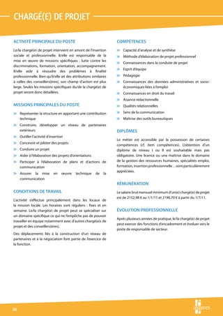chargé(e) de projet

ACTIVITÉ PRINCIPALE DU POSTE                                       COMPÉTENCES
Le/la chargé(e) de projet intervient en amont de l’insertion       v Capacité d’analyse et de synthèse
sociale et professionnelle. Il/elle est responsable de la          v Méthode d’élaboration de projet professionnel
mise en œuvre de missions spécifiques : lutte contre les
                                                                   v Connaissances dans la conduite de projet
discriminations, formation, orientation, accompagnement.
                                                                   v Esprit d’équipe
Il/elle aide à résoudre des problèmes à finalité
professionnelle. Bien qu’il/elle ait des attributions similaires   v Pédagogie
à celles des conseillers(ères), son champ d’action est plus        v Connaissances des données administratives et socio-
large. Seules les missions spécifiques du/de la chargé(e) de         économiques liées à l’emploi
projet seront donc détaillées.                                     v Connaissances en droit du travail
                                                                   v Aisance rédactionnelle
MISSIONS PRINCIPALES DU POSTE                                      v Qualités relationnelles

v Représenter la structure en apportant une contribution           v Sens de la communication
  technique                                                        v Maîtrise des outils bureautiques
v Construire, développer un réseau de partenaires
  extérieurs                                                       DIPLÔMES
v Outiller l’activité d’insertion
                                                                   Le métier est accessible par la possession de certaines
v Concevoir et piloter des projets
                                                                   compétences (cf. item compétences). L’obtention d’un
v Conduire un projet                                               diplôme de niveau I ou II est souhaitable mais pas
v Aider à l’élaboration des projets d’orientations                 obligatoire. Une licence ou une maîtrise dans le domaine
v Participer à l’élaboration de plans et d’actions de              de la gestion des ressources humaines, spécialités emploi,
  communication                                                    formation, insertion professionnelle…sont particulièrement
                                                                   appréciées.
v Assurer la mise          en    œuvre    technique     de    la
  communication
                                                                   RÉMUNÉRATION
CONDITIONS DE TRAVAIL                                              Le salaire brut mensuel minimum d’un(e) chargé(e) de projet
                                                                   est de 2152,98 € au 1/1/11 et 2196,70 € à partir du 1/7/11.
L’activité s’effectue principalement dans les locaux de
la mission locale. Les horaires sont réguliers : fixes et en
semaine. Le/la chargé(e) de projet peut se spécialiser sur         ÉVOLUTION PROFESSIONNELLE
un domaine spécifique ce qui ne l’empêche pas de pouvoir
                                                                   Après plusieurs années de pratique, le/la chargé(e) de projet
travailler en équipe notamment avec d’autres chargé(e)s de
                                                                   peut exercer des fonctions d’encadrement et évoluer vers le
projet et des conseillers(ères).
                                                                   poste de responsable de secteur.
Des déplacements liés à la construction d’un réseau de
partenaires et à la négociation font partie de l’exercice de
la fonction.




60
 