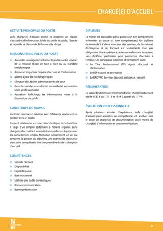 chargé(e) d’accueil

ACTIVITÉ PRINCIPALE DU POSTE                                        DIPLÔMES
Le/la chargé(e) d’accueil anime et organise un espace               Le métier est accessible par la possession des compétences
d’accueil et d’information. Il/elle accueille le public, l’écoute   inhérentes au poste (cf. item compétences). Un diplôme
et recueille sa demande, l’informe et le dirige.                    de niveau IV à V dans le secteur des services, de l’assistanat
                                                                    d’entreprise et de l’accueil est souhaitable mais pas
                                                                    obligatoire. Une expérience professionnelle dans le secteur,
MISSIONS PRINCIPALES DU POSTE
                                                                    sans diplôme, particulier peut permettre d’accéder à
v Accueillir, renseigner et informer le public sur les services     l’emploi. Les principaux diplômes et formations sont :
  de la mission locale en face à face ou au standard                v Le Titre Professionnel        (TP)   Agent    d’accueil   et
  téléphonique                                                        d’information
v Animer et organiser l’espace d’accueil et d’information           v Le BEP Accueil et secrétariat
v Mettre à jour les outils logistiques                              v Le BAC PRO Services (accueil, assistance, conseil)
v Effectuer des tâches administratives de base
v Gérer les rendez-vous d’un(e) conseiller(e) en insertion          RÉMUNÉRATION
  socio-professionnelle
                                                                    Le salaire brut mensuel minimum d’un(e) chargé(e) d’accueil
v Actualiser l’affichage, les informations mises à la
                                                                    est de 1537 € au 1/1/11 et 1544 € à partir du 1/7/11.
  disposition du public

                                                                    ÉVOLUTION PROFESSIONNELLE
CONDITIONS DE TRAVAIL
                                                                    Après plusieurs années d’expérience, le/la chargé(e)
L’activité s’exerce en relation avec différents services et en
                                                                    d’accueil peut accroître ses compétences et évoluer vers
contact avec le public.
                                                                    le poste de chargé(e) de documentation voire même de
L’aspect relationnel est une caractéristique de la fonction.        chargé(e) d’information et de communication.
Il s’agit d’un emploi sédentaire à horaire régulier. Le/la
chargé(e) d’accueil est amené(e) à travailler en équipe avec
les conseiller(e)s emploi-formation notamment en ce qui
concerne la gestion du planning. Une activité de secrétariat
vient donc compléter la fonction première du/de la chargé(e)
d’accueil.


COMPÉTENCES
v Sens de l’accueil
v Disponibilité
v Esprit d’équipe
v Bon relationnel
v Maîtrise des outils bureautiques
v Bonne communication
v Bonne présentation




                                                                                                                                61
 