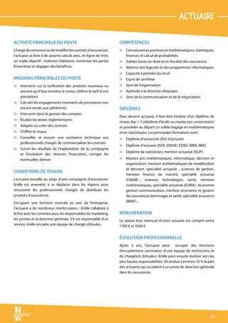actuaire

ACTIVITÉ PRINCIPALE DU POSTE                                       COMPÉTENCES
Chargé de concevoir ou de modifier les contrats d’assurances,      v Connaissances pointues en mathématiques, statistiques,
l’actuaire se livre à de savants calculs avec, en ligne de mire,     finances et calcul de probabilités
un triple objectif : maîtriser l’aléatoire, minimiser les pertes   v Solides bases en droit et en fiscalité des assurances
financières et dégager des bénéfices.                              v Maîtrise des logiciels et des programmes informatiques
                                                                   v Capacité à prendre du recul
MISSIONS PRINCIPALES DU POSTE                                      v Esprit de synthèse
v Intervenir sur la tarification des produits nouveaux ou          v Sens de l’organisation
  anciens qu’il faut remettre à niveau (définir le tarif d’une     v Aptitude à la direction d’équipes
  prestation)                                                      v Sens de la communication et de la négociation
v Calculer les engagements (montants de prestations non
  encore versés aux adhérents)                                     DIPLÔMES
v Intervenir dans la gestion des comptes
                                                                   Pour devenir actuaire, il faut être titulaire d’un diplôme de
v Étudier les textes réglementaires
                                                                   niveau Bac + 5 (diplôme d’école ou master pro universitaire)
v Adapter ou créer des contrats                                    et posséder au départ un solide bagage en mathématiques
v Chiffrer le risque                                               et en statistiques. Les principales formations sont :
v Conseiller et assurer une assistance technique aux               v Diplôme d’université (DU) d’actuaire
  professionnels chargés de commercialiser les contrats
                                                                   v Diplôme d’actuaire (ISFA, ENSAE, ESSEC-MBA, IMA)
v Suivre les résultats de l’exploitation de la compagnie
                                                                   v Diplôme de statisticien, mention actuariat (ISUP)
  et l’évolution des réserves financières, corriger les
  éventuelles dérives                                              v Masters pro mathématiques, informatique, décision et
                                                                     organisation, mention mathématiques de modélisation
                                                                     et décision, spécialité actuariat ; sciences de gestion,
CONDITIONS DE TRAVAIL
                                                                     mention finance de marché, spécialité actuariat
L’actuaire travaille au siège d’une compagnie d’assurances.          (CNAM)  ; sciences, technologies, santé, mention
Il/elle est amené(e) à se déplacer dans les régions pour             mathématiques, spécialité actuariat (EURIA) ; économie
rencontrer les professionnels chargés de distribuer les              gestion communication, mention économie et gestion
produits d’assurances.                                               des assurances dommages et santé, spécialité assurance
Occupant une fonction centrale au sein de l’entreprise,              (IRIAF)...
l’actuaire a de nombreux interlocuteurs : il/elle collabore à
la fois avec les commerciaux, les responsables du marketing,       RÉMUNÉRATION
les juristes et la direction générale. S’il est responsable d’un   Le salaire brut mensuel d’un(e) actuaire est compris entre
service, il/elle encadre une équipe de chargés d’études.           1700 € et 3500 €


                                                                   ÉVOLUTION PROFESSIONNELLE
                                                                   Après 5 ans, l’actuaire peut occuper des fonctions
                                                                   d’encadrement (animation d’une équipe de techniciens et
                                                                   de chargé(e)s d’études). Il/elle peut ensuite évoluer vers les
                                                                   plus hautes responsabilités. On évalue à environ 16 % la part
                                                                   des actuaires qui accèdent à un poste de direction générale
                                                                   dans les assurances.




                                                                                                                              65
 