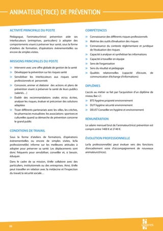 animateur(trice) de prévention

ACTIVITÉ PRINCIPALE DU POSTE                                       COMPÉTENCES
Pédagogue, l’animateur(trice) prévention aide ses                  v Connaissance des différents risques professionnels
interlocuteurs (entreprises, particuliers) à adopter des           v Maîtrise des outils d’évaluation des risques
comportements visant à préserver leur santé, sous la forme
                                                                   v Connaissance du contexte règlementaire et juridique
d’ateliers de formation, d’opérations évènementielles ou
                                                                     de l’évaluation des risques
encore de simples visites.
                                                                   v Capacité à analyser et synthétiser les informations
                                                                   v Capacité à travailler en équipe
MISSIONS PRINCIPALES DU POSTE
                                                                   v Sens de l’organisation
v Intervenir avec une offre globale de gestion de la santé         v Sens du résultat et pédagogie
v Développer la prévention sur les risques santé                   v Qualités relationnelles (capacité d’écoute,            de
v Sensibiliser les interlocuteurs aux risques santé                  communication d’échange d’informations)
  professionnels et personnels
v Concevoir, animer et élaborer des actions et plans de            DIPLÔMES
  prévention visant à préserver la santé de leurs publics
  (salariés…)                                                      L’accès au métier se fait par l’acquisition d’un diplôme de
                                                                   niveau Bac+2 :
v Établir des recommandations orales et/ou écrites,
  analyser les risques, évaluer et préconiser des solutions        v BTS hygiène propreté environnement
  adaptées                                                         v DUT hygiène sécurité environnement
v Tisser différents partenariats avec les villes, les crèches,     v DEUST Conseiller en hygiène et environnement
  les pharmacies mutualistes les associations sportives et
  culturelles quand sa démarche de prévention concerne
                                                                   RÉMUNÉRATION
  le grand public
                                                                   Le salaire mensuel brut de l’animateur(trice) prévention est
                                                                   compris entre 1400 € et 2140 €.
CONDITIONS DE TRAVAIL
Sous la forme d’ateliers de formations, d’opérations               ÉVOLUTION PROFESSIONNELLE
évènementielles ou encore de simples visites, le/la
professionnel(le) informe sur les meilleures attitudes à           Le/la professionnel(le) peut évoluer vers des fonctions
adopter pour préserver sa santé. Les déplacements sont             d’encadrement voire d’accompagnement de nouveaux
donc fréquents pour sensibiliser, conseiller et, si besoin,        animateurs(trices).
éduquer.
Dans le cadre de sa mission, il/elle collabore avec des
particuliers, institutionnels ou des entreprises. Ainsi, il/elle
peut travailler en relation avec la médecine et l’inspection
du travail, la sécurité sociale…




66
 