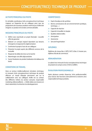 concepteur(trice) technique de produit

ACTIVITÉ PRINCIPALE DU POSTE                                      COMPÉTENCES

En véritable coordinateur, le/la concepteur(trice) technique      v Esprit d’analyse et de synthèse
s’appuie sur l’expertise de ses collègues pour que ses            v Bonne connaissance de son environnement (juridique,
propositions de nouveaux produits voient le jour. Il/elle doit      technique…)
imaginer un produit et le rendre commercialisable.
                                                                  v Capacité de réaction
                                                                  v Capacité à travailler en équipe
MISSIONS PRINCIPALES DU POSTE                                     v Qualités relationnelles

v Définir avec exactitude un projet (Exemple : nouvelle           v Anticipation
  offre de garantie)                                              v Autonomie
v Élaborer un concept original répondant aux besoins              v Sens de l’organisation
  émergents et respectant la réglementation
v Confronter le projet à l’avis de ses collègues
                                                                  DIPLÔMES
v Présenter le projet auprès des différents services de la
  mutuelle                                                        Diplômes de niveau Bac+2 (BTS, DUT) à Bac+5 (master pro,
v Respecter les délais de mise sur le marché                      diplôme d’école de commerce)
v Réaménager une offre déjà existante
v Suivre l’évolution du produit (réalisation de tableaux de       RÉMUNÉRATION
  bord)
                                                                  Le salaire brut mensuel d’un(e) concepteur(trice) technique
                                                                  de produit est compris entre 2140 € et 2898 €.
CONDITIONS DE TRAVAIL

Dans un secteur intellectuellement stimulant, technique,          ÉVOLUTION PROFESSIONNELLE
et innovant, le/la concepteur(trice) technique de produit
                                                                  Après plusieurs années d’exercice, le/la professionnel(le)
effectue un travail d’équipe permanent axé sur la
                                                                  peut exercer des fonctions d’encadrement et devenir ainsi
collaboration avec ses collègues. Il/elle est au contact
                                                                  responsable technique produits.
des différents métiers du secteur (actuaire, responsable
marketing, téléconseiller(e)…). Il/elle réalise ses missions en
étant rattaché(e) à la direction du développement.




                                                                                                                          69
 