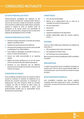 conseiller(e) mutualiste

ACTIVITÉ PRINCIPALE DU POSTE                                       COMPÉTENCES
Interlocuteur(trice) privilégié(e) des adhérents et des            v Sens commercial développé
clients qu’il/elle conseille, le/la professionnel(le) valorise à   v Maîtrise de la réglementation liée au code de la
chacune des rencontres l’image de l’entreprise mutualiste            mutualité, à la santé et à la prévoyance
et les prestations qu’elle propose. Il/elle prépare, prospecte,
                                                                   v Sens de l’organisation
propose et négocie la vente de produits santé, de
                                                                   v Dynamisme
prévoyance et de retraite auprès d’un portefeuille de
clientèle varié (particuliers, entreprises) dans le cadre de la    v Autonomie
politique de développement de la mutuelle.                         v Capacités d’adaptation et de négociation
                                                                   v Qualités relationnelles (goût des contacts, patience,
MISSIONS PRINCIPALES DU POSTE                                        écoute…)

v Présenter de façon exhaustive et honnête des produits
  adaptés au profil des clients
                                                                   DIPLÔMES
v Satisfaire aux questionnements des adhérents                     L’accès au métier s’effectue par l’obtention d’un diplôme de
v Promouvoir les prestations et les services de la mutuelle        niveau Bac+2 :
  en développant son chiffre d’affaires                            v BTS management des unités commerciales
v Créer, fidéliser et développer sa clientèle en direct ou à       v BTS négociation et relation client
  travers un réseau de prescripteurs                               v DUT techniques de commercialisation
v Assurer une veille concurrentielle et un reporting               Mais aussi par le certificat de qualification (CQP) conseiller(e)
  régulier                                                         mutualiste.
v Réaliser des études spécifiques et un suivi des clients,
  enrichir une base de données adhérents/prospects
                                                                   RÉMUNÉRATION
v Entretenir un suivi relationnel avec les différents
  partenaires de la mutuelle sous la forme d’animation de          Le salaire mensuel brut d’un(e) conseiller(e) mutualiste est
  réunions, formations…                                            compris entre 1550 € et 1961 €, il peut atteindre 2898 €. La
                                                                   rémunération peut varier en fonction du nombre et du type
                                                                   de clients.
CONDITIONS DE TRAVAIL
Le/la conseiller(e) mutualiste exerce son activité en agence       ÉVOLUTION PROFESSIONNELLE
(travail sur ordinateur et utilisation du téléphone) ou au
domicile des assuré(e)s (particuliers ou entreprises). Les         Le/la conseiller(e) mutualiste peut devenir expert(e)
déplacements sont donc fréquents. Il/elle est amené(e)             mutualiste après être passé(e) par le stade « conseiller(e)
à adapter son offre en fonction du client (niveau de               confirmé(e) » et exercer des fonctions d’encadrement et de
l’interlocuteur, taille du portefeuille à gérer). Le/la            formation.
professionnel(le) travaille sous la responsabilité d’un(e)
directeur(trice) commercial(e).




70
 
