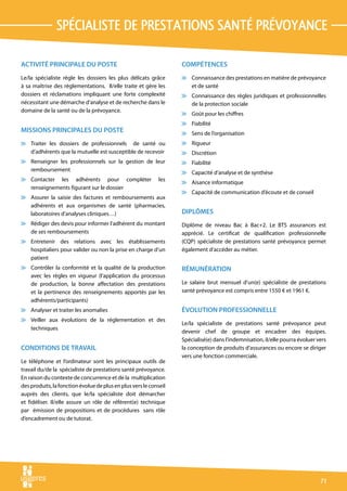spécialiste de prestations santé prévoyance

ACTIVITÉ PRINCIPALE DU POSTE                                       COMPÉTENCES
Le/la spécialiste règle les dossiers les plus délicats grâce       v Connaissance des prestations en matière de prévoyance
à sa maîtrise des règlementations. Il/elle traite et gère les        et de santé
dossiers et réclamations impliquant une forte complexité           v Connaissance des règles juridiques et professionnelles
nécessitant une démarche d’analyse et de recherche dans le           de la protection sociale
domaine de la santé ou de la prévoyance.
                                                                   v Goût pour les chiffres
                                                                   v Fiabilité
MISSIONS PRINCIPALES DU POSTE                                      v Sens de l’organisation
v Traiter les dossiers de professionnels de santé ou               v Rigueur
  d’adhérents que la mutuelle est susceptible de recevoir          v Discrétion
v Renseigner les professionnels sur la gestion de leur             v Fiabilité
  remboursement
                                                                   v Capacité d’analyse et de synthèse
v Contacter les adhérents pour compléter                     les
                                                                   v Aisance informatique
  renseignements figurant sur le dossier
                                                                   v Capacité de communication d’écoute et de conseil
v Assurer la saisie des factures et remboursements aux
  adhérents et aux organismes de santé (pharmacies,
  laboratoires d’analyses cliniques…)                              DIPLÔMES
v Rédiger des devis pour informer l’adhérent du montant            Diplôme de niveau Bac à Bac+2. Le BTS assurances est
  de ses remboursements                                            apprécié. Le certificat de qualification professionnelle
v Entretenir des relations avec les établissements                 (CQP) spécialiste de prestations santé prévoyance permet
  hospitaliers pour valider ou non la prise en charge d’un         également d’accéder au métier.
  patient
v Contrôler la conformité et la qualité de la production           RÉMUNÉRATION
  avec les règles en vigueur (l’application du processus
  de production, la bonne affectation des prestations              Le salaire brut mensuel d’un(e) spécialiste de prestations
  et la pertinence des renseignements apportés par les             santé prévoyance est compris entre 1550 € et 1961 €.
  adhérents/participants)
v Analyser et traiter les anomalies                                ÉVOLUTION PROFESSIONNELLE
v Veiller aux évolutions de la réglementation et des
                                                                   Le/la spécialiste de prestations santé prévoyance peut
  techniques
                                                                   devenir chef de groupe et encadrer des équipes.
                                                                   Spécialisé(e) dans l’indemnisation, il/elle pourra évoluer vers
CONDITIONS DE TRAVAIL                                              la conception de produits d’assurances ou encore se diriger
                                                                   vers une fonction commerciale.
Le téléphone et l’ordinateur sont les principaux outils de
travail du/de la spécialiste de prestations santé prévoyance.
En raison du contexte de concurrence et de la multiplication
des produits, la fonction évolue de plus en plus vers le conseil
auprès des clients, que le/la spécialiste doit démarcher
et fidéliser. Il/elle assure un rôle de référent(e) technique
par émission de propositions et de procédures sans rôle
d’encadrement ou de tutorat.




                                                                                                                               71
 