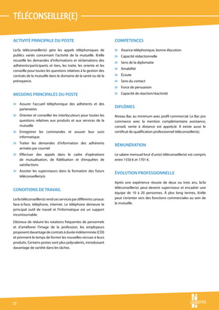 téléconseiller(e)

ACTIVITÉ PRINCIPALE DU POSTE                                       COMPÉTENCES

Le/la téléconseiller(e) gère les appels téléphoniques de           v Aisance téléphonique, bonne élocution
publics variés concernant l’activité de la mutuelle. Il/elle       v Capacité rédactionnelle
recueille les demandes d’informations et réclamations des
                                                                   v Sens de la diplomatie
adhérents/participants et tiers, les traite, les oriente et les
                                                                   v Amabilité
conseille pour toutes les questions relatives à la gestion des
contrats de la mutuelle dans le domaine de la santé ou de la       v Écoute
prévoyance.                                                        v Sens du contact
                                                                   v Force de persuasion

MISSIONS PRINCIPALES DU POSTE                                      v Capacité de réaction/réactivité

v Assurer l’accueil téléphonique des adhérents et des
  partenaires
                                                                   DIPLÔMES
v Orienter et conseiller les interlocuteurs pour toutes les        Niveau Bac au minimum avec profil commercial. Le Bac pro
  questions relatives aux produits et aux services de la           commerce avec la mention complémentaire assistance,
  mutuelle                                                         conseil, vente à distance est apprécié. Il existe aussi le
v Enregistrer les commandes et assurer leur suivi                  certificat de qualification professionnel téléconseiller(e).
  informatique
v Traiter les demandes d’information des adhérents
                                                                   RÉMUNÉRATION
  arrivées par courriel
v Effectuer des appels dans le cadre d’opérations                  Le salaire mensuel brut d’un(e) téléconseiller(e) est compris
  de mutualisation, de fidélisation et d’enquêtes de               entre 1550 € et 1701 €.
  satisfactions
v Assister les superviseurs dans la formation des futurs
                                                                   ÉVOLUTION PROFESSIONNELLE
  téléconseiller(e)s
                                                                   Après une expérience réussie de deux ou trois ans, le/la
                                                                   téléconseiller(e) peut devenir superviseur et encadrer une
CONDITIONS DE TRAVAIL
                                                                   équipe de 10 à 20 personnes. À plus long termes, il/elle
Le/la téléconseiller(e) rend ces services par différents canaux:   peut s’orienter vers des fonctions commerciales au sein de
face-à-face, téléphone, internet. Le téléphone demeure le          la mutuelle.
principal outil de travail et l’informatique est un support
incontournable.
Désireux de réduire les rotations fréquentes de personnels
et d’améliorer l’image de la profession, les employeurs
proposent davantage de contrats à durée indéterminée (CDI)
et prennent le temps de former les nouvelles recrues à leurs
produits. Certains postes sont plus polyvalents, introduisant
davantage de variété dans les tâches.




72
 