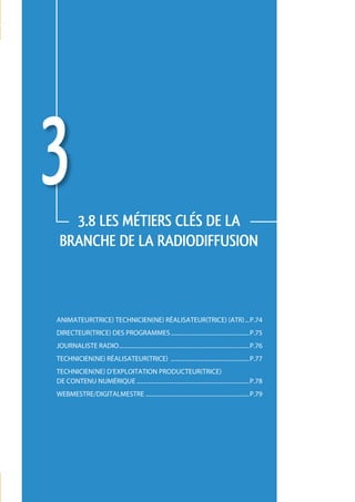 3   3.8 LES métiers CLÉS de la 
 branche de la radiodiffusion



animateur(trice) technicien(ne) réalisateur(trice) (atr)....p.74
directeur(trice) des programmes......................................................p.75
journaliste radio.........................................................................................p.76
technicien(ne) réalisateur(trice) ......................................................p.77
technicien(ne) d’exploitation producteur(trice)
de contenu numérique.............................................................................p.78
webmestre/digitalmestre.......................................................................p.79




                                                                                                                 73
 