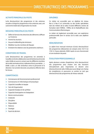 directeur(trice) des programmes

ACTIVITÉ PRINCIPALE DU POSTE                                         DIPLÔMES
Le/la directeur(trice) des programmes et des antennes                Ce métier est accessible avec un diplôme de niveau
encadre et dirige les programmes et les antennes avec une            Bac+2 à Bac+5 en universités ou des écoles spécialisées
autonomie totale dans l’organisation du travail.                     dans les métiers de la radio. Il existe différents centres de
                                                                     formation dont l’ORCEL : l’Office de la Radiodiffusion des
                                                                     Communications Electroniques.
MISSIONS PRINCIPALES DU POSTE
                                                                     Le métier est également accessible avec une expérience
v Définir le format et les directives des éléments à diffuser        professionnelle dans le secteur de la radio sans diplôme
  sur l’antenne                                                      particulier.
v Animer les réunions
v Assurer le débriefing des émissions
                                                                     RÉMUNÉRATION
v Mobiliser tous les membres de l’équipe
                                                                     Le salaire brut mensuel minimum d’un(e) directeur(trice)
v Entretenir les relations avec les partenaires extérieurs
                                                                     des programmes débutant(e) est compris entre 1617 € et
                                                                     1722  €. Il peut atteindre 2928 € après six ans d’ancienneté
CONDITIONS DE TRAVAIL                                                et une évolution de poste.

Le/la directeur(trice) des programmes est amené(e) à
travailler en étroite collaboration avec le/la directeur(trice) de   ÉVOLUTION PROFESSIONNELLE
radio. Il/elle est aussi en contact avec les différents membres
                                                                     Après plusieurs années d’expérience, le/la directeur(trice)
de la radio (animateur(trice), réalisateur(trice), journaliste…).
                                                                     des programmes peut évoluer vers des fonctions
Il/elle a donc un rôle d’interface entre le personnel et la
                                                                     d’encadrement plus importantes et devenir ainsi
direction. Son activité nécessite une présence effective dans
                                                                     directeur(trice) de radio. Il/elle peut aussi élargir son champ
les locaux.
                                                                     de compétences et poursuivre sa carrière en tant que
                                                                     directeur(trice) des programmes de réseau national.
COMPÉTENCES
v Connaissance de l’environnement professionnel
v Connaissance en informatique et bureautique
v Capacité à travailler en équipe
v Sens de l’organisation
v Capacité d’analyse et de synthèse
v Capacité d’anticipation et d’adaptation
v Bonne communication
v Créativité
v Discipline
v Disponibilité
v Patience
v Stratégie
v Esprit de décision




                                                                                                                                 75
 
