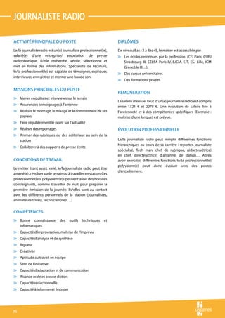 journaliSte radio

ACTIVITÉ PRINCIPALE DU POSTE                                        DIPLÔMES
Le/la journaliste radio est un(e) journaliste professionnel(le),    De niveau Bac+2 à Bac+5, le métier est accessible par :
salarié(e) d’une entreprise/ association de presse                  v Les écoles reconnues par la profession (CFJ Paris, CUEJ
radiophonique. Il/elle recherche, vérifie, sélectionne et             Strasbourg III, CELSA Paris IV, EJCM, EJT, ESJ Lille, ICM
met en forme des informations. Spécialiste de l’écriture,             Grenoble III…).
le/la professionnel(le) est capable de témoigner, expliquer,
                                                                    v Des cursus universitaires
interviewer, enregistrer et monter une bande son.
                                                                    v Des formations privées.

MISSIONS PRINCIPALES DU POSTE
                                                                    RÉMUNÉRATION
v Mener enquêtes et interviews sur le terrain
                                                                    Le salaire mensuel brut d’un(e) journaliste radio est compris
v Assurer des témoignages à l’antenne
                                                                    entre 1321 € et 2278 €. Une évolution de salaire liée à
v Réaliser le montage, le mixage et le commentaire de ses           l’ancienneté et à des compétences spécifiques (Exemple :
  papiers                                                           maîtrise d’une langue) est prévue.
v Faire régulièrement le point sur l’actualité
v Réaliser des reportages                                           ÉVOLUTION PROFESSIONNELLE
v Animer des rubriques ou des éditoriaux au sein de la
  station                                                           Le/la journaliste radio peut remplir différentes fonctions
                                                                    hiérarchiques au cours de sa carrière : reporter, journaliste
v Collaborer à des supports de presse écrite
                                                                    spécialisé, flash man, chef de rubrique, rédacteur(trice)
                                                                    en chef, directeur(trice) d’antenne, de station… Après
CONDITIONS DE TRAVAIL                                               avoir exercé(e) différentes fonctions le/la professionnel(le)
                                                                    polyvalent(e) peut donc évoluer vers des postes
Le métier étant assez varié, le/la journaliste radio peut être
                                                                    d’encadrement.
amené(e) à évoluer sur le terrain ou à travailler en station. Ces
professionnel(le)s polyvalent(e)s peuvent avoir des horaires
contraignants, comme travailler de nuit pour préparer la
première émission de la journée. Ils/elles sont au contact
avec les différents personnels de la station (journalistes,
animateurs(trices), technicien(ne)s…)


COMPÉTENCES
v Bonne connaissance            des   outils   techniques     et
  informatiques
v Capacité d’improvisation, maîtrise de l’imprévu
v Capacité d’analyse et de synthèse
v Rigueur
v Créativité
v Aptitude au travail en équipe
v Sens de l’initiative
v Capacité d’adaptation et de communication
v Aisance orale et bonne diction
v Capacité rédactionnelle
v Capacité à informer et énoncer




76
 