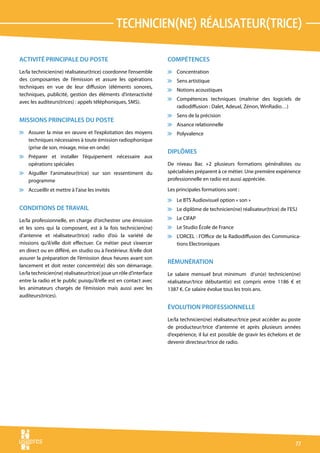 tecHnicien(ne) réalisateur(trice)

ACTIVITÉ PRINCIPALE DU POSTE                                        COMPÉTENCES
Le/la technicien(ne) réalisateur(trice) coordonne l’ensemble        v Concentration
des composantes de l’émission et assure les opérations              v Sens artistique
techniques en vue de leur diffusion (éléments sonores,
                                                                    v Notions acoustiques
techniques, publicité, gestion des éléments d’interactivité
                                                                    v Compétences techniques (maîtrise des logiciels de
avec les auditeurs(trices) : appels téléphoniques, SMS).
                                                                      radiodiffusion : Dalet, AdeuxI, Zénon, WinRadio…)
                                                                    v Sens de la précision
MISSIONS PRINCIPALES DU POSTE
                                                                    v Aisance relationnelle
v Assurer la mise en œuvre et l’exploitation des moyens             v Polyvalence
  techniques nécessaires à toute émission radiophonique
  (prise de son, mixage, mise en onde)
                                                                    DIPLÔMES
v Préparer et installer l’équipement nécessaire aux
  opérations spéciales                                              De niveau Bac +2 plusieurs formations généralistes ou
v Aiguiller l’animateur(trice) sur son ressentiment du              spécialisées préparent à ce métier. Une première expérience
  programme                                                         professionnelle en radio est aussi appréciée.

v Accueillir et mettre à l’aise les invités                         Les principales formations sont :
                                                                    v Le BTS Audiovisuel option « son »
CONDITIONS DE TRAVAIL                                               v Le diplôme de technicien(ne) réalisateur(trice) de l’ESJ

Le/la professionnelle, en charge d’orchestrer une émission          v Le CIFAP
et les sons qui la composent, est à la fois technicien(ne)          v Le Studio École de France
d’antenne et réalisateur(trice) radio d’où la variété de            v L’ORCEL : l’Office de la Radiodiffusion des Communica-
missions qu’il/elle doit effectuer. Ce métier peut s’exercer          tions Electroniques
en direct ou en différé, en studio ou à l’extérieur. Il/elle doit
assurer la préparation de l’émission deux heures avant son
                                                                    RÉMUNÉRATION
lancement et doit rester concentré(e) dès son démarrage.
Le/la technicien(ne) réalisateur(trice) joue un rôle d’interface    Le salaire mensuel brut minimum d’un(e) technicien(ne)
entre la radio et le public puisqu’il/elle est en contact avec      réalisateur/trice débutant(e) est compris entre 1186 € et
les animateurs chargés de l’émission mais aussi avec les            1387 €. Ce salaire évolue tous les trois ans.
auditeurs(trices).

                                                                    ÉVOLUTION PROFESSIONNELLE
                                                                    Le/la technicien(ne) réalisateur/trice peut accéder au poste
                                                                    de producteur/trice d’antenne et après plusieurs années
                                                                    d’expérience, il lui est possible de gravir les échelons et de
                                                                    devenir directeur/trice de radio.




                                                                                                                               77
 