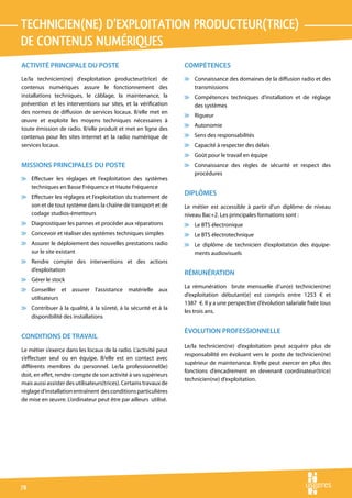 technicien(ne) d’exploitation producteur(trice)
de contenus numériques
ACTIVITÉ PRINCIPALE DU POSTE                                        COMPÉTENCES
Le/la technicien(ne) d’exploitation producteur(trice) de            v Connaissance des domaines de la diffusion radio et des
contenus numériques assure le fonctionnement des                      transmissions
installations techniques, le câblage, la maintenance, la            v Compétences techniques d’installation et de réglage
prévention et les interventions sur sites, et la vérification         des systèmes
des normes de diffusion de services locaux. Il/elle met en
                                                                    v Rigueur
œuvre et exploite les moyens techniques nécessaires à
                                                                    v Autonomie
toute émission de radio. Il/elle produit et met en ligne des
contenus pour les sites internet et la radio numérique de           v Sens des responsabilités
services locaux.                                                    v Capacité à respecter des délais
                                                                    v Goût pour le travail en équipe
MISSIONS PRINCIPALES DU POSTE                                       v Connaissance des règles de sécurité et respect des
                                                                      procédures
v Effectuer les réglages et l’exploitation des systèmes
  techniques en Basse Fréquence et Haute Fréquence
v Effectuer les réglages et l’exploitation du traitement de
                                                                    DIPLÔMES
  son et de tout système dans la chaîne de transport et de          Le métier est accessible à partir d’un diplôme de niveau
  codage studios-émetteurs                                          niveau Bac+2. Les principales formations sont :
v Diagnostiquer les pannes et procéder aux réparations              v Le BTS électronique
v Concevoir et réaliser des systèmes techniques simples             v Le BTS électrotechnique
v Assurer le déploiement des nouvelles prestations radio            v Le diplôme de technicien d’exploitation des équipe-
  sur le site existant                                                ments audiovisuels
v Rendre compte des interventions et des actions
  d’exploitation
                                                                    RÉMUNÉRATION
v Gérer le stock
                                                                    La rémunération brute mensuelle d’un(e) technicien(ne)
v Conseiller et assurer l’assistance matérielle aux
                                                                    d’exploitation débutant(e) est compris entre 1253 € et
  utilisateurs
                                                                    1387  €. Il y a une perspective d’évolution salariale fixée tous
v Contribuer à la qualité, à la sûreté, à la sécurité et à la
                                                                    les trois ans.
  disponibilité des installations

                                                                    ÉVOLUTION PROFESSIONNELLE
CONDITIONS DE TRAVAIL
                                                                    Le/la technicien(ne) d’exploitation peut acquérir plus de
Le métier s’exerce dans les locaux de la radio. L’activité peut
                                                                    responsabilité en évoluant vers le poste de technicien(ne)
s’effectuer seul ou en équipe. Il/elle est en contact avec
                                                                    supérieur de maintenance. Il/elle peut exercer en plus des
différents membres du personnel. Le/la professionnel(le)
                                                                    fonctions d’encadrement en devenant coordinateur(trice)
doit, en effet, rendre compte de son activité à ses supérieurs
                                                                    technicien(ne) d’exploitation.
mais aussi assister des utilisateurs(trices). Certains travaux de
réglage d’installation entraînent des conditions particulières
de mise en œuvre. L’ordinateur peut être par ailleurs utilisé.




78
 