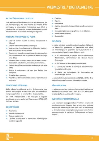 webmestre / digitalmestre

ACTIVITÉ PRINCIPALE DU POSTE                                       v Créativité
                                                                   v Rigueur
Le/la webmestre/digitalmestre conçoit et développe, sur
                                                                   v Polyvalence
un plan technique, des sites Internet ou Intranet. Il/elle
                                                                   v Maîtrise des outils techniques (XML, Java, Dreamweaver,
en imagine la présentation, l’architecture, puis définit le
                                                                     Flash…)
contenu. Une fois le site mis en ligne, il/elle veille à son bon
fonctionnement et assure des mises à jour régulières.              v Bonnes compétences en graphisme et en rédaction
                                                                   v Bonne communication

MISSIONS PRINCIPALES DU POSTE                                      v Disponibilité

v Créer et animer un site au niveau rédactionnel et                DIPLÔMES
  éditorial
v Gérer le côté technique et/ou graphique                          Le métier privilégie les diplômes de niveau Bac+2 à Bac+5.
v Jouer un rôle d’interface entre les différentes équipes :        Les formations, généralistes ou spécialisées, sont axées
  rédacteurs(trices), technicien(ne)s                              sur l’informatique, le graphisme ou le journalisme et la
                                                                   communication. Les principaux diplômes sont :
v Coordonner toutes les compétences nécessaires au bon
  fonctionnement du site, en gardant un œil sur le budget          v Le BTS informatique de gestion, options développeur
  et les délais                                                      d’applications, administrateur de réseaux locaux
v Intervenir dans toutes les étapes clés de la vie d’un site :       d’entreprise
  élaboration, actualisation, innovation, maintenance...           v Le DUT services et réseaux de communication
v Traduire les différentes données en langage spécialisé
                                                                   v La Licence pro activités et techniques de communica-
  (XML)
                                                                     tion, option webmestre
v Assurer la maintenance de ces sites, faciliter leur
  navigation                                                       v Le Master pro technologies de l’information, de
v Actualiser leurs contenus                                          l’internet et des réseaux
v Procéder au référencement des sites sur les moteurs de           La principale formation spécialisée est l’ORCEL : l’Office de la
  recherche                                                        Radiodiffusion des Communications électroniques.


CONDITIONS DE TRAVAIL                                              RÉMUNÉRATION
Il/elle sollicite les différents services de l’entreprise pour     Le salaire mensuel brut minimum d’un ou d’un(e) webmestre
enrichir les rubriques du site. Il/elle peut être amené(e) à       débutant(e) est compris entre 1290 € et 1435 €. Il évolue en
rédiger des articles à en commander à des journalistes.            fonction de l’ancienneté tous les trois ans.
Ses outils indispensables : des langages et logiciels
spécifiques comme JavaScript, Dreamweaver, HTML, ASP,              ÉVOLUTION PROFESSIONNELLE
PHP, Java ou Flash.
                                                                   Le/la webmestre a des possibilités d’évolution notamment
                                                                   vers l’encadrement d’équipe dans le cadre d’un poste de
COMPÉTENCES                                                        responsable informatique. Il/elle peut aussi, en fonction de
                                                                   sa formation et de ses compétences, évoluer vers d’autres
v Autonomie
                                                                   secteurs comme le marketing, l’informatique à d’autres
v Sens de l’organisation
                                                                   niveaux…
v Aisance relationnelle
v Capacité d’adaptation à l’évolution technologique
  (matériel, logiciels)




                                                                                                                                79
 