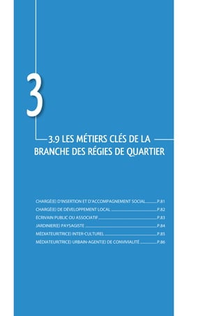 3  3.9 LES métiers CLÉS de la 
     branche des régies de quartier



     Chargé(e) d’insertion et d’accompagnement social.............p.81
     Chargé(e) de développement local..................................................p.82
     écrivain public ou associatif................................................................p.83
     jardinier(e) paysagiste..............................................................................p.84
     médiateur(trice) inter-culturel.........................................................p.85
     médiateur(trice) urbain-agent(e) de convivialité...................p.86




80
 
