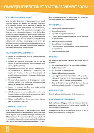 chargé(e) d’insertion et d’accompagnement social

ACTIVITÉ PRINCIPALE DU POSTE                                          le/la professionnel(le) est en relation avec des entreprises,
                                                                      des associations et des travailleurs sociaux.
Le/la chargé(e) d’insertion et d’accompagnement social
intervient auprès des salariés en parcours d’insertion
de la Régie de quartier ou du territoire en mettant en                COMPÉTENCES
œuvre des dispositifs d’information, de sensibilisation,              v Technique de conduite d’entretien
d’accompagnement et d’aide sociale dans le but de permettre
                                                                      v Sens de l’organisation
l’insertion ou ré-insertion des habitants et/ou d’éviter leur
exclusion. Il/elle suit par ailleurs la personne dans son activité    v Capacités d’adaptation et d’analyse
professionnelle tant du point de vue du développement                 v Qualités relationnelles (disponibilité, écoute, patience)
des compétences que de l’acquisition des comportements                  et rédactionnelle
professionnels attendus. L’accompagnement tente de                    v Maitrise de l’outil informatique
prendre en compte la problématique globale de la personne             v Capacité à travailler en équipe
qu’elle soit sociale, médicale, psychologique, éducative,
                                                                      v Connaissance de l’environnement social, institutionnel
culturelle ou financière et professionnelle.
                                                                        et économique
                                                                      v Investissement personnel
MISSIONS PRINCIPALES DU POSTE
v Assurer le suivi individuel, social et professionnel des            DIPLÔMES
  salariés en insertion
                                                                      Les diplômes permettant d’accéder au métier sont les
v Prévenir les difficultés susceptibles de toucher les
                                                                      suivants :
  salariés en parcours d’insertion dans le cadre de leurs
  activités professionnelles                                          v Bac professionnel Services de proximité et vie locale

v Organiser et coordonner des actions d’informations,                 v DUT carrières sociales
  de sensibilisation ou d’éducation à destination des                 v BTS économie sociale et familiale
  salariés en insertion en lien avec leurs besoins et                 v Diplôme d’État d’ingénierie sociale
  problématiques quelles soient sociales, psychologiques              v Licence professionnelle Intervention sociale-spécialité  :
  ou administratives                                                    métiers de l’insertion et de l’accompagnement social-
v Mettre en place des actions de développement ou de                    parcours : « aide à l’insertion professionnelle »
  maintien du lien social ou familial à destination des               v Titre professionnel ou certificat de compétencess
  salariés ou des habitants des quartiers                               professionnelles de conseiller en insertion (CCIP)
v Assurer et construire des liens avec les partenaires
  locaux (entreprises, associations)
                                                                      RÉMUNÉRATION
v Aider la personne en parcours d’insertion, en lien avec
  l’encadrant, à construire son projet professionnel et à se          Selon la grille de classification des Régies de quartier.
  mettre en lien avec des entreprises.
v Rédiger les bilans liés aux diverses conventions signées            ÉVOLUTION PROFESSIONNELLE
  avec les partenaires financiers
                                                                      Le/la professionnel(le) peut évoluer en interne notamment
                                                                      au poste de coordinateur(trice) social et ainsi avoir plus de
CONDITIONS DE TRAVAIL                                                 responsabilités d’encadrement.
Le/la chargé(é) d’insertion et d’accompagnement social                Une évolution au sein de la branche des missions locales en
exerce son activité sur un périmètre défini. Ses horaires sont        tant que conseiller(e) est envisageable.
fixes et réguliers et peuvent être aménagés en fonction des
différents acteurs. De part la nature de la structure, il/elle est
en contact direct avec différents acteurs. Outre les habitants
et les salariés, les collectivités locales, et les logeurs sociaux,




                                                                                                                                  81
 
