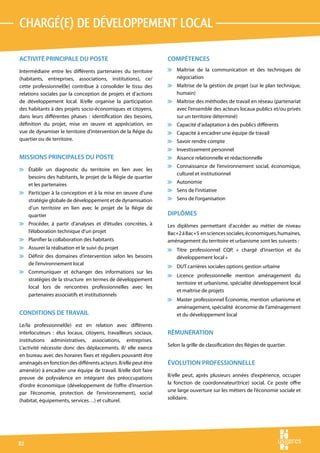 CHARGé(e) DE DéVELOPPEMENT LOCAL

ACTIVITÉ PRINCIPALE DU POSTE                                     COMPÉTENCES
Intermédiaire entre les différents partenaires du territoire     v Maîtrise de la communication et des techniques de
(habitants, entreprises, associations, institutions), ce/          négociation
cette professionnel(le) contribue à consolider le tissu des      v Maîtrise de la gestion de projet (sur le plan technique,
relations sociales par la conception de projets et d’actions       humain)
de développement local. Il/elle organise la participation        v Maîtrise des méthodes de travail en réseau (partenariat
des habitants à des projets socio-économiques et citoyens,         avec l’ensemble des acteurs locaux publics et/ou privés
dans leurs différentes phases : identification des besoins,        sur un territoire déterminé)
définition du projet, mise en œuvre et appréciation, en          v Capacité d’adaptation à des publics différents
vue de dynamiser le territoire d’intervention de la Régie du     v Capacité à encadrer une équipe de travail
quartier ou de territoire.                                       v Savoir rendre compte
                                                                 v Investissement personnel
MISSIONS PRINCIPALES DU POSTE                                    v Aisance relationnelle et rédactionnelle
                                                                 v Connaissance de l’environnement social, économique,
v Établir un diagnostic du territoire en lien avec les
                                                                   culturel et institutionnel
  besoins des habitants, le projet de la Régie de quartier
  et les partenaires                                             v Autonomie

v Participer à la conception et à la mise en œuvre d’une         v Sens de l’initiative
  stratégie globale de développement et de dynamisation          v Sens de l’organisation
  d’un territoire en lien avec le projet de la Régie de
  quartier                                                       DIPLÔMES
v Procéder, à partir d’analyses et d’études concrètes, à         Les diplômes permettant d’accéder au métier de niveau
  l’élaboration technique d’un projet                            Bac+2 à Bac+5 en sciences sociales, économiques, humaines,
v Planifier la collaboration des habitants                       aménagement du territoire et urbanisme sont les suivants :
v Assurer la réalisation et le suivi du projet                   v Titre professionnel CQP, « chargé d’insertion et du
v Définir des domaines d’intervention selon les besoins            développement local »
  de l’environnement local
                                                                 v DUT carrières sociales options gestion urbaine
v Communiquer et échanger des informations sur les
                                                                 v Licence professionnelle mention aménagement du
  stratégies de la structure en termes de développement
                                                                   territoire et urbanisme, spécialité développement local
  local lors de rencontres professionnelles avec les
                                                                   et maîtrise de projets
  partenaires associatifs et institutionnels
                                                                 v Master professionnel Économie, mention urbanisme et
                                                                   aménagement, spécialité économie de l’aménagement
CONDITIONS DE TRAVAIL                                              et du développement local
Le/la professionnel(le) est en relation avec différents
interlocuteurs : élus locaux, citoyens, travailleurs sociaux,    RÉMUNÉRATION
institutions administratives, associations, entreprises.
                                                                 Selon la grille de classification des Régies de quartier.
L’activité nécessite donc des déplacements. Il/ elle exerce
en bureau avec des horaires fixes et réguliers pouvantt être
aménagés en fonction des différents acteurs. Il/elle peut être   ÉVOLUTION PROFESSIONNELLE
amené(e) à encadrer une équipe de travail. Il/elle doit faire
preuve de polyvalence en intégrant des préoccupations            Il/elle peut, après plusieurs années d’expérience, occuper
d’ordre économique (développement de l’offre d’insertion         la fonction de coordonnateur(trice) social. Ce poste offre
par l’économie, protection de l’environnement), social           une large ouverture sur les métiers de l’économie sociale et
(habitat, équipements, services…) et culturel.                   solidaire.




82
 