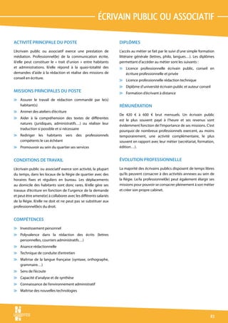 écrivain public ou associatif

ACTIVITÉ PRINCIPALE DU POSTE                                      DIPLÔMES
L’écrivain public ou associatif exerce une prestation de          L’accès au métier se fait par le suivi d’une simple formation
médiation. Professionnel(le) de la communication écrite,          littéraire générale (lettres, philo, langues…). Les diplômes
il/elle peut constituer le « trait d’union » entre habitants      permettant d’accéder au métier sont les suivants :
et administrations. Il/elle répond à la quasi-totalité des        v Licence professionnelle écrivain public, conseil en
demandes d’aide à la rédaction et réalise des missions de           écriture professionnelle et privée
conseil en écriture.
                                                                  v Licence professionnelle rédaction technique
                                                                  v Diplôme d’université écrivain public et auteur conseil
MISSIONS PRINCIPALES DU POSTE                                     v Formation d’écrivant à distance
v Assurer le travail de rédaction commandé par le(s)
  habitant(s)                                                     RÉMUNÉRATION
v Animer des ateliers d’écriture
                                                                  De 420 € à 600 € brut mensuels. Un écrivain public
v Aider à la compréhension des textes de différentes
                                                                  est le plus souvent payé à l’heure et ses revenus sont
  natures (juridiques, administratifs…) ou réaliser leur
                                                                  évidemment fonction de l’importance de ses missions. C’est
  traduction si possible et si nécessaire
                                                                  pourquoi de nombreux professionnels exercent, au moins
v Rediriger les habitants vers           des   professionnels     temporairement, une activité complémentaire, le plus
  compétents le cas échéant                                       souvent en rapport avec leur métier (secrétariat, formation,
v Promouvoir au sein du quartier ses services                     édition…).


CONDITIONS DE TRAVAIL                                             ÉVOLUTION PROFESSIONNELLE
L’écrivain public ou associatif exerce son activité, la plupart   La majorité des écrivains publics disposent de temps libres
du temps, dans les locaux de la Régie de quartier avec des        qu’ils peuvent consacrer à des activités annexes au sein de
horaires fixes et réguliers en bureau. Les déplacements           la Régie. Le/la professionnel(le) peut également élargir ses
au domicile des habitants sont donc rares. Il/elle gère ses       missions pour pouvoir se consacrer pleinement à son métier
travaux d’écriture en fonction de l’urgence de la demande         et créer son propre cabinet.
et peut être amené(e) à collaborer avec les différents salariés
de la Régie. Il/elle ne doit et ne peut pas se substituer aux
professionnel(le)s du droit.


COMPÉTENCES
v Investissement personnel
v Polyvalence dans la rédaction des écrits (lettres
  personnelles, courriers administratifs…)
v Aisance rédactionnelle
v Technique de conduite d’entretien
v Maîtrise de la langue française (syntaxe, orthographe,
  grammaire…)
v Sens de l’écoute
v Capacité d’analyse et de synthèse
v Connaissance de l’environnement administratif
v Maîtrise des nouvelles technologies




                                                                                                                            83
 