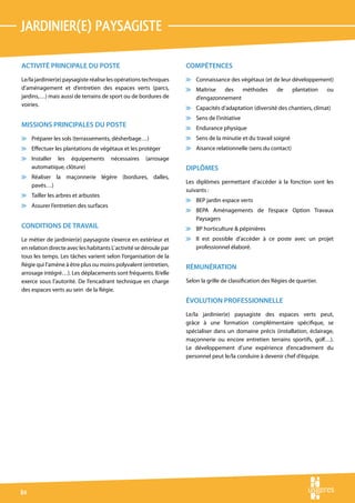 jardinIer(e) paysagiste

ACTIVITÉ PRINCIPALE DU POSTE                                        COMPÉTENCES
Le/la jardinier(e) paysagiste réalise les opérations techniques     v Connaissance des végétaux (et de leur développement)
d’aménagement et d’entretien des espaces verts (parcs,              v Maîtrise  des   méthodes             de     plantation    ou
jardins,…) mais aussi de terrains de sport ou de bordures de          d’engazonnement
voiries.
                                                                    v Capacités d’adaptation (diversité des chantiers, climat)
                                                                    v Sens de l’initiative
MISSIONS PRINCIPALES DU POSTE                                       v Endurance physique
v Préparer les sols (terrassements, désherbage…)                    v Sens de la minutie et du travail soigné
v Effectuer les plantations de végétaux et les protéger             v Aisance relationnelle (sens du contact)
v Installer les équipements            nécessaires    (arrosage
  automatique, clôture)                                             DIPLÔMES
v Réaliser la maçonnerie légère (bordures, dalles,
                                                                    Les diplômes permettant d’accéder à la fonction sont les
  pavés…)
                                                                    suivants :
v Tailler les arbres et arbustes
                                                                    v BEP jardin espace verts
v Assurer l’entretien des surfaces
                                                                    v BEPA Aménagements de l’espace Option Travaux
                                                                      Paysagers
CONDITIONS DE TRAVAIL                                               v BP horticulture  pépinières
Le métier de jardinier(e) paysagiste s’exerce en extérieur et       v Il est possible d’accéder à ce poste avec un projet
en relation directe avec les habitants L’ activité se déroule par     professionnel élaboré.
tous les temps. Les tâches varient selon l’organisation de la
Régie qui l’amène à être plus ou moins polyvalent (entretien,       RÉMUNÉRATION
arrosage intégré…). Les déplacements sont fréquents. Il/elle
exerce sous l’autorité. De l’encadrant technique en charge          Selon la grille de classification des Régies de quartier.
des espaces verts au sein de la Régie.
                                                                    ÉVOLUTION PROFESSIONNELLE
                                                                    Le/la jardinier(e) paysagiste des espaces verts peut,
                                                                    grâce à une formation complémentaire spécifique, se
                                                                    spécialiser dans un domaine précis (installation, éclairage,
                                                                    maçonnerie ou encore entretien terrains sportifs, golf…).
                                                                    Le développement d’une expérience d’encadrement du
                                                                    personnel peut le/la conduire à devenir chef d’équipe.




84
 
