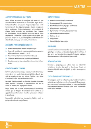 arbitre

ACTIVITÉ PRINCIPALE DU POSTE                                     COMPÉTENCES
Un(e) arbitre de sport est chargé(e) de veiller au bon           v Parfaite connaissance du règlement
déroulement des épreuves et au respect des règles du jeu.        v Grande capacité de concentration
Il/elle doit veiller à ce qu’aucun des joueurs/joueuses sur le
                                                                 v Excellente condition physique (endurance)
terrain ne viole des règlements de jeu établis. Sans jamais
                                                                 v Discernement, objectivité
gêner les joueurs, l’arbitre suit de près le jeu collectif de
chaque équipe et/ou les jeux individuels. Dans l’analyse         v Dynamisme, motivation, être passionné(e)
du déroulement du jeu, l’arbitre doit trancher en toute          v Capacité à travailler en équipe
impartialité, c’est-à-dire n’avoir ni penchant ni parti pris     v Maîtrise de soi
pour une équipe ou un joueur en particulier. Il/elle observe
                                                                 v Disponibilité
et analyse le jeu et juge sans excès, ni favoritisme.
                                                                 v Capacité à gérer la pression

MISSIONS PRINCIPALES DU POSTE
                                                                 DIPLÔMES
v Veiller à l’application des lois et règles du jeu
                                                                 Exercer la fonction d’arbitre peut se faire à travers un parcours
v Assurer le contrôle du match en collaboration avec ses
                                                                 spécifique ouvert aux candidat(e)s âgé(e)s de 15 à 40 ans. Il
  arbitres assistants (quand il y en a)
                                                                 faut suivre une formation théorique, technique et pratique,
v Assurer la fonction de chronométreur(treuse)                   réussir un examen et être présenté par un club.
v Ordonner la sortie d’un(e) joueur(euse) blessé(e)
v Sanctionner un(e) joueur(euse) ayant commis une faute          RÉMUNÉRATION
  grave
                                                                 L’arbitre ne perçoit pas de salaire mais une indemnité
                                                                 variable en fonction du sport, et du niveau. L’écart est
CONDITIONS DE TRAVAIL                                            donc considérable allant de 60 € à 10 000 € par rencontre
L‘arbitre est un(e) bénévole qui exerce une activité amateur     arbitrée.
même à un très haut niveau de compétition. Quelle que
soit sa compétence ou son niveau, l’arbitre a un statut          ÉVOLUTION PROFESSIONNELLE
d’amateur(trice) et non de professionnel(le).
                                                                 L’arbitre peut gravir les échelons un à un et devenir arbitre
Le mode d’arbitrage varie en fonction du sport (arbitrage        national. Après plusieurs années d’exercice, il/elle peut avoir
vidéo, seul ou à plusieurs…). Les rencontres ont lieu en         accès au statut d’arbitre international en maîtrisant l’anglais
soirée ou le week-end la plupart du temps.                       et en passant un examen composé d’une partie théorique et
Un(e) arbitre est souvent accompagné(e) d’assistant(e)s          d’une partie pratique.
arbitres qui se chargent de collaborer avec lui/elle en lui
apportant des informations visuelles qui auraient échappé
à sa vigilance.
Respecté(e), admiré(e) ou conspué(e), l’arbitre doit se
préparer à différents cas de figures.




                                                                                                                               89
 