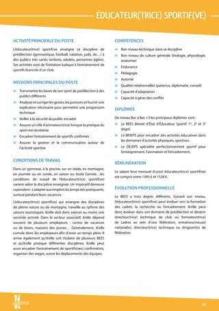 éducateur(trice) sportif(ve)

ACTIVITÉ PRINCIPALE DU POSTE                                     COMPÉTENCES
L’éducateur(trice) sportif/ve enseigne sa discipline de          v Bon niveau technique dans sa discipline
prédilection (gymnastique, football, natation, judo, ski…) à     v Bon niveau de culture générale (biologie, physiologie,
des publics très variés (enfants, adultes, personnes âgées).       anatomie)
Ses activités vont de l’initiation ludique à l’entraînement de
                                                                 v Endurance
sportifs licenciés d’un club.
                                                                 v Pédagogie
                                                                 v Autorité
MISSIONS PRINCIPALES DU POSTE
                                                                 v Qualités relationnelles (patience, diplomatie, conseil)
v Transmettre les bases de son sport de prédilection à des       v Capacité d’adaptation
  publics différents
                                                                 v Capacité à gérer des conflits
v Analyser et corriger les gestes, les postures et fournir une
  explication nécessaire pour permettre une progression
                                                                 DIPLÔMES
  technique
v Veiller à la sécurité du public encadré                        De niveau Bac à Bac +3 les principaux diplômes sont :
v Assurer un rôle d’animateur(trice) lorsque la pratique du      v Le BEES Brevet d’État d’Éducateur Sportif 1er, 2e et 3e
  sport est récréative                                             degré.
v Encadrer l’entraînement de sportifs confirmés                  v Le BPJEPS pour encadrer des activités éducatives dans
                                                                   les domaines d’activités physiques, sportives.
v Assurer la gestion et la communication autour de
  l’activité sportive                                            v Le DEJEPS spécialité perfectionnement sportif pour
                                                                   l’enseignement, l’animation et l’encadrement.

CONDITIONS DE TRAVAIL
                                                                 RÉMUNÉRATION
Dans un gymnase, à la piscine, sur un stade, en montagne,
                                                                 Le salaire brut mensuel d’un(e) éducateur(trice) sportif(ve)
en journée ou en soirée, en saison ou toute l’année…les
                                                                 est compris entre 1345 € et 1520 €.
conditions de travail de l’éducateur(trice) sportif(ve)
varient selon la discipline enseignée. Un impératif demeure
cependant : s’adapter aux emplois du temps des pratiquants,      ÉVOLUTION PROFESSIONNELLE
surtout pendant leurs vacances.                                  Le BEES a trois degrés différents. Suivant son niveau,
L’éducateur(trice) sportif(ve) qui enseigne des disciplines      l’éducateur(trice) sportif(ve) peut évoluer vers la formation
de pleine nature ou de montagne, travaille au rythme des         des cadres, la recherche ou l’encadrement. Il/elle peut
saisons touristiques. Il/elle doit donc exercer au moins une     donc évoluer dans son domaine de prédilection et devenir
seconde activité. Dans le secteur associatif, il/elle dépend     directeur(trice) technique de club ou formateur(trice)
souvent de plusieurs employeurs : centre de vacances             de cadres au sein d’une fédération, entraîneur(neuse)
ou de loisirs, maisons des jeunes… Généralement, il/elle         national(e), directeur(trice) technique ou dirigeant(e) de
cumule donc les employeurs afin d’avoir un temps plein. Il       fédération.
arrive également qu’il/elle soit titulaire de plusieurs BEES
et qu’il/elle pratique différentes disciplines. Il/elle peut
aussi encadrer l’entraînement de sportifs(ves) confirmé(e)s,
organiser des stages, suivre les déplacements des équipes.




                                                                                                                             91
 