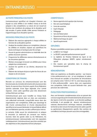 entraineur(euse)

ACTIVITÉ PRINCIPALE DU POSTE                                      COMPÉTENCES
L’entraineur(euse) sportif(ve) est chargé(e) d’amener une         v Bonne approche de la gestion des hommes
équipe ou un(e) athlète à son meilleur niveau et de le/la         v Bon sens psychologique
préparer à des compétitions. La nature de son travail est         v Force de caractère
fonction des conditions de pratique de la discipline qu’il/       v Esprit d’équipe
elle encadre. À petite échelle, il/elle permet l’initiation et
                                                                  v Pédagogie
l’apprentissage d’une discipline sportive.
                                                                  v Sens de l’observation
                                                                  v Dynamisme et force de persuasion
MISSIONS PRINCIPALES DU POSTE
                                                                  v Maîtrise technique du sport
v Élaborer des exercices appropriés à chaque athlète en
                                                                  v Sportif expérimenté
  fonction de sa discipline sportive
v Analyser les résultats obtenus en compétition, observer         DIPLÔMES
  les athlètes en situation, exposer aux sportif(ves) les
  fautes techniques et tactiques pour les corriger                Plusieurs possibilités existent pour accéder à ce métier :
v Assurer la gestion administrative ou matérielle dans de         v Le BEES 2e et 3e degré
  petites structures sportives                                    v Le DEJEPS, spécialité perfectionnement sportif
v Programmer les différentes séances d’entraînements et           v Le diplôme de l’Institut National du Sport et de
  les rencontres sportives                                          l’Éducation physique (INSEP), option entraînement
v Motiver, encourager et écouter ses athlètes pour mieux            sportif
  adapter leur entraînement                                       v Des masters pro spécialisés dans le champ de
v Soutenir les sportifs en cas d’échec, désamorcer les              l’entraînement sportif
  conflits
v Élaborer des tactiques de jeux et gérer les forces de son       RÉMUNÉRATION
  équipe ou de son joueur                                         Selon son expérience, sa discipline sportive – qui s’exerce
                                                                  à titre professionnel ou non - et son employeur, le salaire
CONDITIONS DE TRAVAIL                                             brut mensuel est variable. La fourchette de rémunération
                                                                  est comprise entre 1520 € et 1811 €, voire beaucoup plus.
Recrutés sur concours, les entraineurs(neuses) sont des
                                                                  Si le/la professionnel(le) exerce dans une organisation
fonctionnaires du ministère de la Santé, de la Jeunesse et des
                                                                  non compétitive, il/elle est souvent bénévole mais peut
Sports, ils exercent leurs fonctions auprès d’une fédération
                                                                  percevoir des indemnités.
sportive nationale, d’une ligue régionale, d’un comité
régional... Un(e) cadre sportif(ve) peut être directement
embauché(e) par une ligue.
                                                                  ÉVOLUTION PROFESSIONNELLE
L’entraîneur(euse) peut aussi travailler au niveau local,         Avec une formation complémentaire et/ou en passant des
départemental, régional, dans un club, une association,           concours organisés par le ministère de la Santé, de la Jeunesse
une collectivité territoriale. Lorsqu’il/elle exerce dans des     des Sports et de la Vie associative ou la fonction publique
organisations non compétitives, il/elle joue davantage le         territoriale, il est possible de devenir entraîneur(euse)
rôle d’un(e) animateur(trice) et d’un(e) éducateur(trice)         national, directeur(trice) technique national, conseiller(e)
sportif(ve) et est souvent bénévole. Un brevet fédéral, délivré   territorial ou bien encore formateur(trice) de cadres sportifs
par une fédération sportive, est alors suffisant pour exercer.    ou gestionnaire d’équipements sportifs. Des carrières de
                                                                  conseiller(e) technique peuvent aussi être envisageables.
La semaine, il/elle assure les entraînements et prépare
la rencontre. Le week-end est consacré aux matchs,
tournois. Dans les grands clubs ou les fédérations, les
entraîneurs(neuses) nationaux(nales) sont très exposé(e)s
médiatiquement. L’entraîneur(euse) peut être assisté(e) par
des adjoint(e)s et des préparateurs(trices) physiques.




92
 