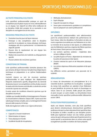sportif(ve) professionnel(le)

ACTIVITÉ PRINCIPALE DU POSTE                                      v Méthodes d’entraînement
                                                                  v Esprit d’équipe
Le/la sportif(ve) professionnel(le) pratique un sport de
compétition pour le plaisir et pour en vivre, individuellement    v Capacité à accepter la critique
ou en équipe. Son objectif est d’être le/la meilleur(e) de        v Savoir gérer entraînements quotidiens et compétitions
sa discipline. Il/elle doit accepter de se soumettre à une          tout en préparant son avenir professionnel
discipline et une hygiène de vie très stricte.
                                                                  DIPLÔMES
MISSIONS PRINCIPALES DU POSTE                                     Les sportifs(ves) professionnel(le)s sont sélectionné(e)s
v S’entraîner tous les jours de façon intensive                   parmi les amateurs(trices) réalisant des performances de
v Participer à des compétitions selon la discipline               haut niveau. Selon les disciplines, la formation est plus ou
  sportive et se préparer au niveau physique, technique,          moins organisée et encadrée par une Fédération et un club.
  stratégique afin de se perfectionner et d’atteindre les         Le ministère de la Jeunesse et des Sports, en collaboration
  objectifs sportifs                                              avec les fédérations sportives, organise des filières sportives
v Pouvoir être le représentant de son équipe lors                 de haut niveau. Divers parcours sont possibles :
  d’épreuves sportives                                            v Les sections sportives scolaires : implantées dans
v Réaliser des essais/tests de matériels ou d’équipements           certains collèges et lycées
  sportifs                                                        v Les pôles Espoirs et France : dépendant du ministère de
                                                                    la santé, de la jeunesse et des Sports
v Pouvoir arbitrer des rencontres sportives
                                                                  v L’institut national du sport et de l’éducation physique
CONDITIONS DE TRAVAIL                                               (INSEP)
                                                                  v Les centres régionaux d’éducation populaire et de sport
Le/la sportif(ve) professionnel(le) s’entraîne plusieurs fois
                                                                    (CREPS)
par semaine, de façon intensive. Son planning intègre leçons
                                                                  Ces différents centres permettent une poursuite de la
techniques et préparations à un rythme hebdomadaire
                                                                  scolarité.
soutenu.
L’activité s’exerce au sein de structures sportives
                                                                  RÉMUNÉRATION
professionnelles et peut impliquer des déplacements
fréquents (événements sportifs, éloignement du domicile           Le niveau de rémunération est principalement lié à la
de plusieurs jours). Les compétitions ont lieu, le plus souvent   notoriété du/de la sportif(ve) et à la discipline. La plupart
le week-end et les horaires sont décalés. La durée de carrière    du temps le/la sportif(ve) est salarié(e) d’une fédération
est de dix à quinze ans voire plus.                               et peut bénéficier de primes de match et d’avantages en
Il existe autant de conditions d’exercice sportives que de        nature. Dans le cas contraire, il/elle perçoit des primes
disciplines reconnues.                                            et peut occuper un autre emploi. La rémunération brute
                                                                  mensuelle d’un(e) sportif(ve) professionnel(le) débutant(e)
L’athlète qui travaille bénéficie d’aménagements d’horaires
                                                                  est de 1280 €.
ou d’autorisations d’absence. Depuis 2001, il peut aussi être
salarié payé à temps complet, avec un aménagement horaire
pouvant aller jusqu’au mi-temps.                                  ÉVOLUTION PROFESSIONNELLE
Il/elle doit également veiller à son régime alimentaire.          Après une dizaine d’années, voire plus le/la sportif(ve)
                                                                  peut devenir entraîneur(euse), directeur(trice) sportif(ve),
COMPÉTENCES                                                       professeur de sport ou bien éducateur(trice) sportif(ve) dans
                                                                  la discipline où il/elle a excellé ou une discipline proche.
v Capacité à s’investir totalement
                                                                  Il/elle peut également évoluer vers des métiers gravitant
v Détermination et rigueur
                                                                  autour du sport, tels que journaliste sportif, gestionnaire d’un
v Force physique et morale                                        centre sportif. La reconversion dans un univers extra sportif
v Excellente faculté de récupération                              est également possible à condition de l’avoir préparée.




                                                                                                                               93
 
