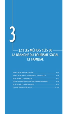 3   3.11 LES métiers CLÉS de 
     la branche du tourisme social 
                et familial


     animateur(trice) aquagym.....................................................................p.95
     animateur(trice) d’équipement touristique...............................p.96
     responsable d’animation........................................................................p.97
     guide accompagnateur(trice) environnement........................p.98
     responsable d’hébergement..................................................................p.99
     technicien(ne) forfaitiste.................................................................... p.100




94
 
