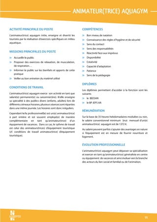 animateur(trice) aquagym

ACTIVITÉ PRINCIPALE DU POSTE                                     COMPÉTENCES
L’animateur(trice) aquagym initie, enseigne et divertit les      v Bon niveau de natation
touristes par la réalisation d’exercices spécifiques en milieu   v Connaissance des règles d’hygiène et de sécurité
aquatique.
                                                                 v Sens du contact
                                                                 v Sens des responsabilités
MISSIONS PRINCIPALES DU POSTE                                    v Réactivité face aux imprévus
v Accueillir le public                                           v Disponibilité
v Proposer des exercices de relaxation, de musculation,          v Créativité
  de respiration…                                                v Capacité d’adaptation
v Informer le public sur les bienfaits et apports de cette       v Patience
  pratique
                                                                 v Sens de la pédagogie
v Veiller au bon entretien du matériel utilisé

                                                                 DIPLÔMES
CONDITIONS DE TRAVAIL
                                                                 Les diplômes permettant d’accéder à la fonction sont les
L’animateur(trice) aquagym exerce son activité en tant que       suivants
salarié(e) permanent(e) ou saisonnier(ère). Il/elle enseigne     v le BEESAN
sa spécialité à des publics divers (enfants, adultes) lors de
                                                                 v le BP JEPS AA
différents créneaux horaires, plusieurs séances sont réparties
dans une même journée. Les horaires sont donc irréguliers.
                                                                 RÉMUNÉRATION
Cependant le/la professionnel(le) est un(e) animateur(trice)
à part entière et est souvent employé(e) de manière              Sur la base de 35 heures hebdomadaires modulées ou non,
complémentaire en tant qu’animateur(trice) d’un                  le salaire conventionnel minimum brut mensuel d’un(e)
équipement de vacances. Dans ce cas, le rythme de travail        animateur(trice) aquagym est de 1372 €.
est celui des animateurs(trices) d’équipement touristique        Au salaire peuvent parfois s’ajouter des avantages en nature
(cf. conditions de travail animateur(trice) d’équipement         si l’équipement est en mesure de fournir nourriture et
touristique).                                                    logement.


                                                                 ÉVOLUTION PROFESSIONNELLE
                                                                 L’animateur(trice) aquagym peut dépasser sa spécialisation
                                                                 et exercer en tant qu’animateur(trice) généraliste en centre
                                                                 ou équipement de vacances et ainsi évoluer vers la branche
                                                                 des acteurs du lien social et familial ou de l’animation.




                                                                                                                          95
 