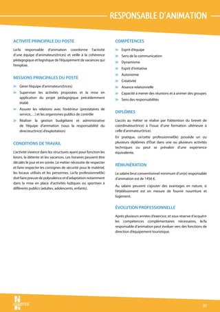 responsable d’animation

ACTIVITÉ PRINCIPALE DU POSTE                                       COMPÉTENCES
Le/la responsable d’animation coordonne l’activité                 v Esprit d’équipe
d’une équipe d’animateurs(trices) et veille à la cohérence         v Sens de la communication
pédagogique et logistique de l’équipement de vacances qui
                                                                   v Dynamisme
l’emploie.
                                                                   v Esprit d’initiative
                                                                   v Autonomie
MISSIONS PRINCIPALES DU POSTE
                                                                   v Créativité
v Gérer l’équipe d’animateurs(trices)                              v Aisance relationnelle
v Superviser les activités proposées et la mise en                 v Capacité à mener des réunions et à animer des groupes
  application du projet pédagogique précédemment
                                                                   v Sens des responsabilités
  établi
v Assurer les relations avec l’extérieur (prestataires de
  service,…) et les organismes publics de contrôle
                                                                   DIPLÔMES
v Réaliser la gestion budgétaire et administrative                 L’accès au métier se réalise par l’obtention du brevet de
  de l’équipe d’animation (sous la responsabilité du               coordinateur(trice) à l’issue d’une formation ultérieure à
  directeur(trice) d’exploitation)                                 celle d’animateur(trice).
                                                                   En pratique, ce/cette professionnel(le) possède un ou
CONDITIONS DE TRAVAIL                                              plusieurs diplômes d’État dans une ou plusieurs activités
                                                                   techniques ou peut se prévaloir d’une expérience
L’activité s’exerce dans les structures ayant pour fonction les    équivalente.
loisirs, la détente et les vacances. Les horaires peuvent être
décalés le jour et en soirée. Le métier nécessite de respecter
                                                                   RÉMUNÉRATION
et faire respecter les consignes de sécurité pour le matériel,
les locaux utilisés et les personnes. Le/la professionnel(le)      Le salaire brut conventionnel minimum d’un(e) responsable
doit faire preuve de polyvalence et d’adaptation notamment         d’animation est de 1456 €.
dans la mise en place d’activités ludiques ou sportives à
                                                                   Au salaire peuvent s’ajouter des avantages en nature, si
différents publics (adultes, adolescents, enfants).
                                                                   l’établissement est en mesure de fournir nourriture et
                                                                   logement.


                                                                   ÉVOLUTION PROFESSIONNELLE
                                                                   Après plusieurs années d’exercice, et sous réserve d’acquérir
                                                                   les compétences complémentaires nécessaires, le/la
                                                                   responsable d’animation peut évoluer vers des fonctions de
                                                                   direction d’équipement touristique.




                                                                                                                             97
 