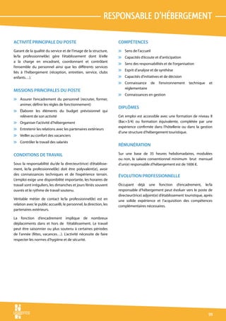 responsable d’hébergement

ACTIVITÉ PRINCIPALE DU POSTE                                         COMPÉTENCES
Garant de la qualité du service et de l’image de la structure,       v Sens de l’accueil
le/la professionnel(le) gère l’établissement dont il/elle            v Capacités d’écoute et d’anticipation
a la charge en encadrant, coordonnant et contrôlant
                                                                     v Sens des responsabilités et de l’organisation
l’ensemble du personnel ainsi que les différents services
                                                                     v Esprit d’analyse et de synthèse
liés à l’hébergement (réception, entretien, service, clubs
enfants…).                                                           v Capacités d’initiatives et de décision
                                                                     v Connaissance de         l’environnement     technique    et
                                                                       réglementaire
MISSIONS PRINCIPALES DU POSTE
                                                                     v Connaissances en gestion
v Assurer l’encadrement du personnel (recruter, former,
  animer, définir les règles de fonctionnement)
                                                                     DIPLÔMES
v Élaborer les éléments du budget prévisionnel qui
  relèvent de son activité                                           Cet emploi est accessible avec une formation de niveau II
v Organiser l’activité d’hébergement                                 (Bac+3/4) ou formation équivalente, complétée par une
                                                                     expérience confirmée dans l’hôtellerie ou dans la gestion
v Entretenir les relations avec les partenaires extérieurs
                                                                     d’une structure d’hébergement touristique.
v Veiller au confort des vacanciers
v Contrôler le travail des salariés
                                                                     RÉMUNÉRATION

CONDITIONS DE TRAVAIL                                                Sur une base de 35 heures hebdomadaires, modulées
                                                                     ou non, le salaire conventionnel minimum brut mensuel
Sous la responsabilité du/de la directeur(trice) d’établisse-        d’un(e) responsable d’hébergement est de 1606 €.
ment, le/la professionnel(le) doit être polyvalent(e), avoir
des connaissances techniques et de l’expérience terrain.             ÉVOLUTION PROFESSIONNELLE
L’emploi exige une disponibilité importante, les horaires de
travail sont irréguliers, les dimanches et jours fériés souvent      Occupant déjà une fonction d’encadrement, le/la
ouvrés et le rythme de travail soutenu.                              responsable d’hébergement peut évoluer vers le poste de
                                                                     directeur(trice) adjoint(e) d’établissement touristique, après
Véritable métier de contact le/la professionnel(le) est en           une solide expérience et l’acquisition des compétences
relation avec le public accueilli, le personnel, la direction, les   complémentaires nécessaires.
partenaires extérieurs.

La fonction d’encadrement implique de nombreux
déplacements dans et hors de l’établissement. Le travail
peut être saisonnier ou plus soutenu à certaines périodes
de l’année (fêtes, vacances…). L’activité nécessite de faire
respecter les normes d’hygiène et de sécurité.




                                                                                                                                99
 